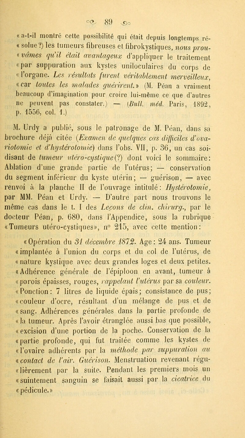 « a-t-il montré cette possibilité qui était depuis longtemps ré- « solue?) les tumeurs fibreuses et fibrokystiques, nous prou- vâmes qu'il était avantageux d'appliquer le traitement «par suppuration aux kystes uniloculaires du corps de « l'organe. Les résultats furent véritablement merveilleux, «car toutes les malades guérirent.^ (M. Péan a vraiment beaucoup d'imagination pour croire lui-même ce que d'autres ne peuvent pas constater.) — [Bull. méd. Paris, 1892, p. 4556, col. 4.) M. Urdy a publié, sous le patronage de M. Péan, dans sa brochure déjà citée (Examen de quelques cas difficiles d'ova- riotomie et d'hystérotomie) dans l'obs. VII, p. 36, un cas soi- disant de tumeur utéro-cystique(l) dont voici le sommaire: Ablation d'une grande partie de l'utérus; — conservation du segment inférieur du kyste utérin; — guérison, — avec renvoi à la planche II de l'ouvrage intitulé : Hystérotomie, par MM. Péan et Urdy. — D'autre part nous trouvons le même cas dans le t. I des Leçons de clin, chirurg., par le docteur Péan, p. 680, dans l'Appendice, sous la rubrique «Tumeurs uléro-cystiques», n° 215, avec celte mention: «Opération du 31 décembre 1872. Age: 24 ans. Tumeur «implantée à l'union du corps et du col de l'utérus, de « nature kystique avec deux grandes loges et deux petites. «Adhérence générale de l'épiploon en avant, tumeur à «parois épaisses, rouges, rappelant l'utérus par sa couleur. «Ponction: 7 litres de liquide épais; consistance de pus; «couleur d'ocre, résultant d'un mélange de pus et de «sang. Adhérences générales dans la partie profonde de «la tumeur. Après l'avoir étranglée aussi has que possible, «excision d'une portion de la poche. Conservation de la «partie profonde, qui fut traitée comme les kystes de «l'ovaire adhérents par la méthode par suppuration au « contact de l'air. Guérison. Menstruation revenant régu- «lièrement par la suite. Pendant les premiers mois un «suintement sanguin se faisait aussi par la cicatrice du «pédicule.»