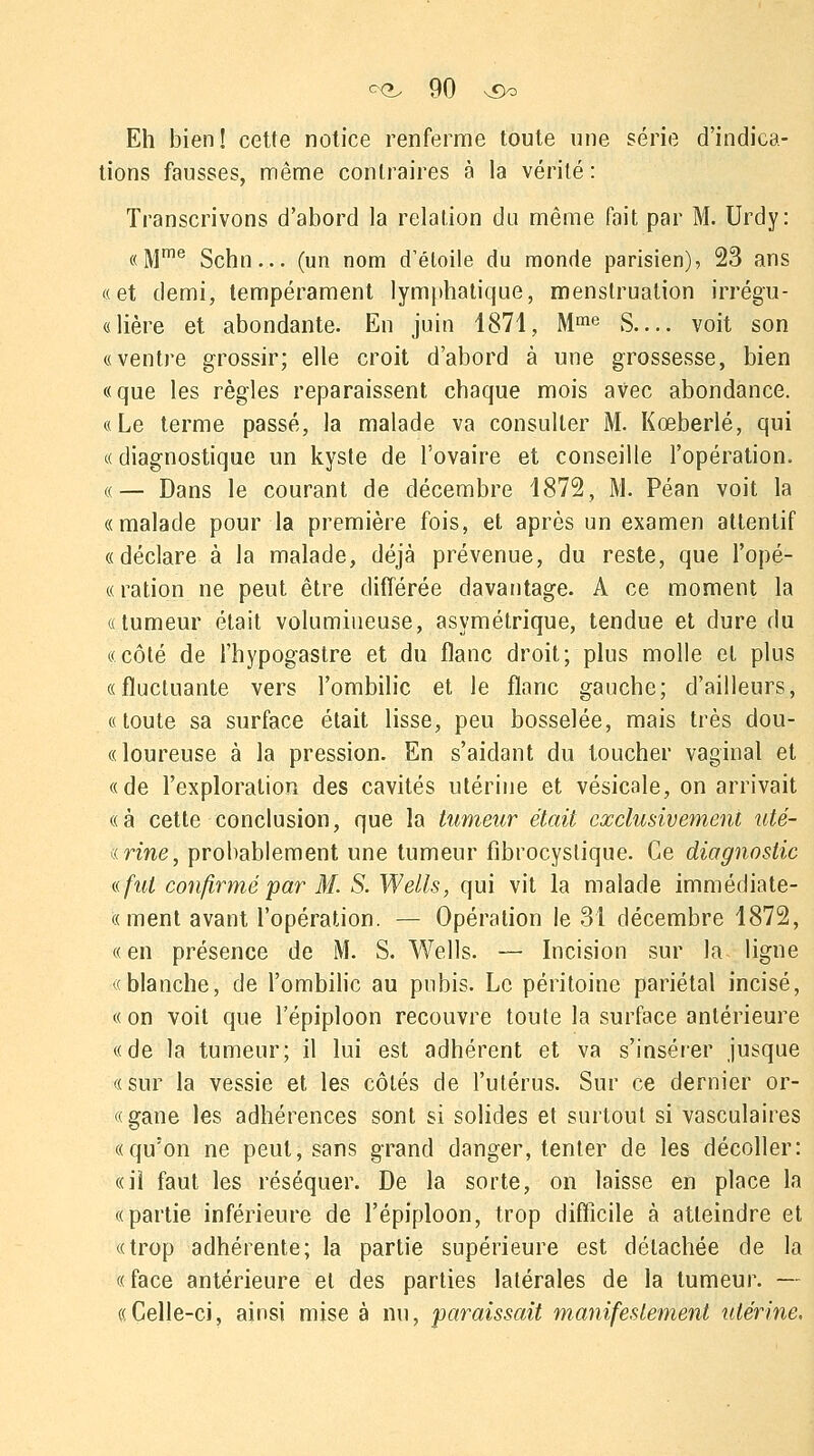 Eh bien! cette notice renferme toute une série d'indica- tions fausses, même contraires à la vérité: Transcrivons d'abord la relation du même fait par M. Urdy: «Mme Schn... (un nom d'étoile du monde parisien), 23 ans «et demi, tempérament lymphatique, menstruation irrégu- «lière et abondante. En juin 1871, Mme S— voit son «ventre grossir; elle croit d'abord à une grossesse, bien «que les règles reparaissent chaque mois avec abondance. «Le terme passé, la malade va consulter M. Kœberlé, qui «diagnostique un kyste de l'ovaire et conseille l'opération. «— Dans le courant de décembre 1872, M. Péan voit la «malade pour la première fois, et après un examen attentif «déclare à la malade, déjà prévenue, du reste, que l'opé- « ration ne peut être différée davantage. A ce moment la «tumeur était volumineuse, asymétrique, tendue et dure du «côté de l'hypogastre et du flanc droit; plus molle et plus «fluctuante vers l'ombilic et le flanc gauche; d'ailleurs, «toute sa surface était lisse, peu bosselée, mais très dou- «loureuse à la pression. En s'aidant du toucher vaginal et «de l'exploration des cavités utérine et vésicale, on arrivait «à cette conclusion, que la tumeur était exclusivement uté- «rine, probablement une tumeur fibrocyslique. Ce diagnostic a. fut confirmé par M. S. Wells, qui vit la malade immédiate- « ment avant l'opération. — Opération le 31 décembre 1872, «en présence de M. S. Wells. — Incision sur la ligne «blanche, de l'ombilic au pubis. Le péritoine pariétal incisé, «on voit que l'épiploon recouvre toute la surface antérieure «de la tumeur; il lui est adhérent et va s'insérer jusque «sur la vessie et les côtés de l'utérus. Sur ce dernier or- «gane les adhérences sont si solides et surtout si vasculaires «qu'on ne peut, sans grand danger, tenter de les décoller: «il faut les réséquer. De la sorte, on laisse en place la «partie inférieure de l'épiploon, trop difficile à atteindre et «trop adhérente; la partie supérieure est détachée de la « face antérieure et des parties latérales de la tumeur. — «Celle-ci, ainsi mise à nu, paraissait manifestement utérine.