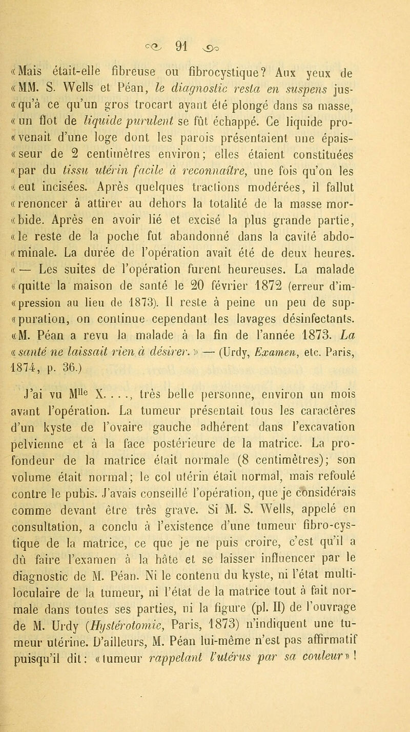 «Mais était-elle fibreuse ou fibrocystique? Aux yeux de «MM. S. Wells et Péan, le diagnostic resta en suspens jus- «qu'à ce qu'un gros trocart ayant été plongé dans sa masse, « un flot de liquide purulent se fût échappé. Ce liquide pro- « venait d'une loge dont les parois présentaient une épais- ce seur de 2 centimètres environ; elles étaient constituées « par du tissu utérin facile à reconnaître, une fois qu'on les «eut incisées. Après quelques tractions modérées, il fallut «renoncer à attirer au dehors la totalité de la masse mor- «bide. Après en avoir lié et excisé la plus grande partie, « le reste de la poche fut abandonné dans la cavilé abdo- «minale. La durée de l'opération avait été de deux heures. « — Les suites de l'opération furent heureuses. La malade «quitte la maison de santé le 20 février 4872 (erreur d'im- « pression au lieu de 1873). Il reste à peine un peu de sup- «puration, on conlinue cependant les lavages désinfectants. «M. Péan a revu la malade à la fin de l'année 1873. La « santé ne laissait rien à désirer. » — (Urdy, Examen, etc. Paris, 1874, p. 36.) J'ai vu Mlle X. . . ., très belle personne, environ un mois avant l'opération. La tumeur présentait tous les caractères d'un kyste de l'ovaire gauche adhérent dans l'excavation pelvienne et à la face postérieure de la matrice. La pro- fondeur de la matrice était normale (8 centimètres); son volume était normal; le col utérin était normal, mais refoulé contre le pubis. J'avais conseillé l'opération, que je considérais comme devant être très grave. Si M. S. Wells, appelé en consultation, a conclu à l'existence d'une tumeur fibro-cys- tique de la matrice, ce que je ne puis croire, c'est qu'il a dû faire l'examen à la hâte et se laisser influencer par le diagnostic de M. Péan. Ni le contenu du kyste, ni l'état multi- loculaire de la tumeur, ni l'état de la matrice tout à fait nor- male dans toutes ses parties, ni la figure (pi. II) de l'ouvrage de M. Urdy (Hystérotomie, Paris, 1873) n'indiquent une tu- meur utérine. D'ailleurs, M. Péan lui-même n'est pas affirmatif puisqu'il dit: «tumeur rappelant l'utérus par sa couleur » !