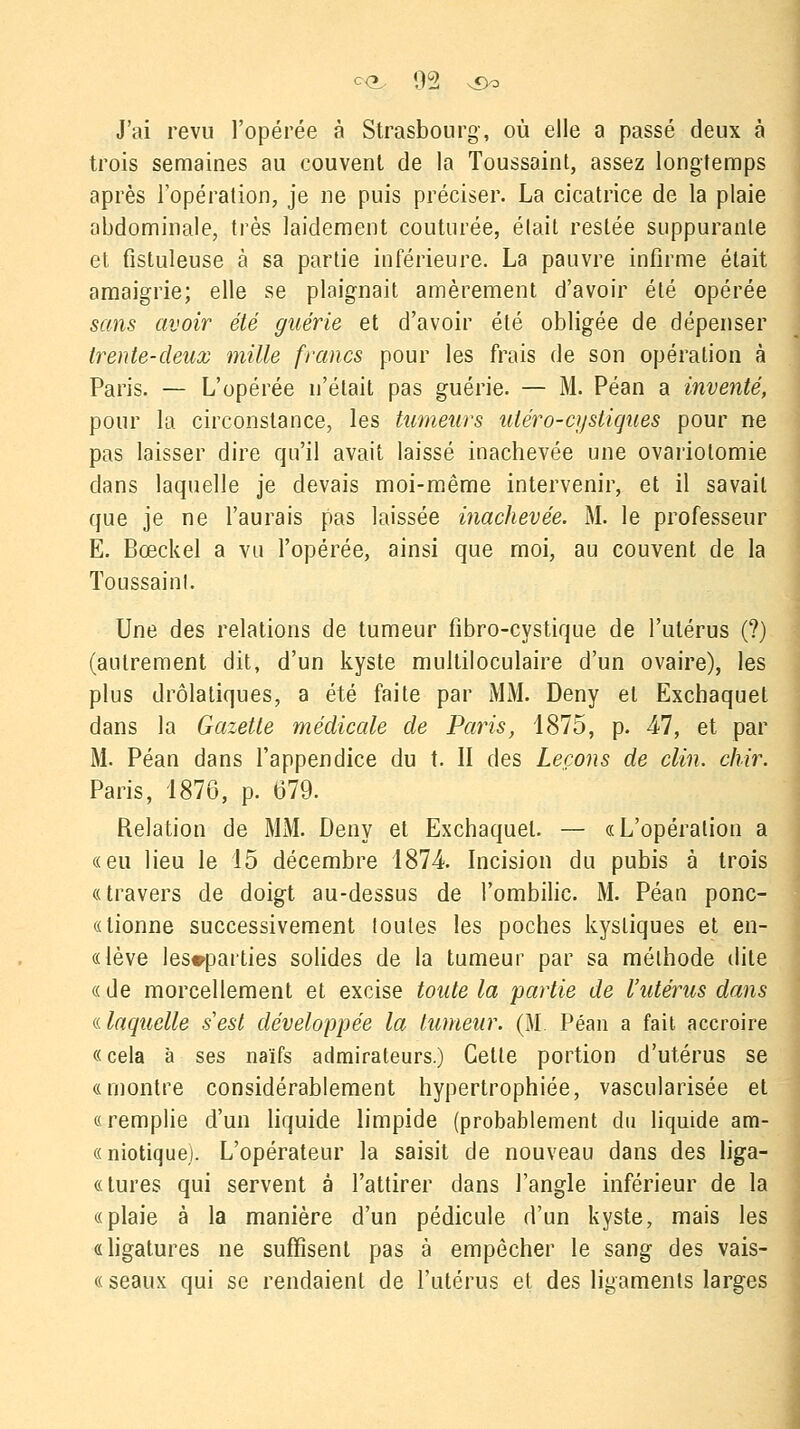 J'ai revu l'opérée à Strasbourg, où elle a passé deux à trois semaines au couvent de la Toussaint, assez longtemps après l'opération, je ne puis préciser. La cicatrice de la plaie abdominale, très laidement couturée, était restée suppurante et fistuleuse à sa partie inférieure. La pauvre infirme était amaigrie; elle se plaignait amèrement d'avoir été opérée sans avoir été guérie et d'avoir été obligée de dépenser trente-deux mille francs pour les frais de son opération à Paris. — L'opérée n'était pas guérie. — M. Péan a inventé, pour la circonstance, les tumeurs uléro-cystiques pour ne pas laisser dire qu'il avait laissé inachevée une ovariolomie dans laquelle je devais moi-même intervenir, et il savait que je ne l'aurais pas laissée inachevée. M. le professeur E. Bœckel a vu l'opérée, ainsi que moi, au couvent de la Toussaint. Une des relations de tumeur fibro-cystique de l'utérus (?) (autrement dit, d'un kyste multiloculaire d'un ovaire), les plus drolatiques, a été faite par MM. Deny et Excbaquet dans la Gazette médicale de Paris, 1875, p. 47, et par M. Péan dans l'appendice du t. II des Leçons de clin. chir. Paris, 1876, p. 679. Relation de MM. Deny et Exchaquel. — «L'opération a «eu lieu le 15 décembre 1874 Incision du pubis à trois «travers de doigt au-dessus de l'ombilic. M. Péan ponc- « lionne successivement toutes les poches kystiques et en- «lève les^parties solides de la tumeur par sa méthode dite «de morcellement et excise toute la partie de l'utérus dans «.laquelle s'est développée la tumeur. (M. Péan a fait accroire « cela à ses naïfs admirateurs.) Cette portion d'utérus se «montre considérablement hypertrophiée, vascularisée et « remplie d'un liquide limpide (probablement du liquide am- «niotiquej. L'opérateur la saisit de nouveau dans des liga- «tures qui servent à l'attirer dans l'angle inférieur de la «plaie à la manière d'un pédicule d'un kyste, mais les «ligatures ne suffisent pas à empêcher le sang des vais- « seaux qui se rendaient de l'utérus et des ligaments larges