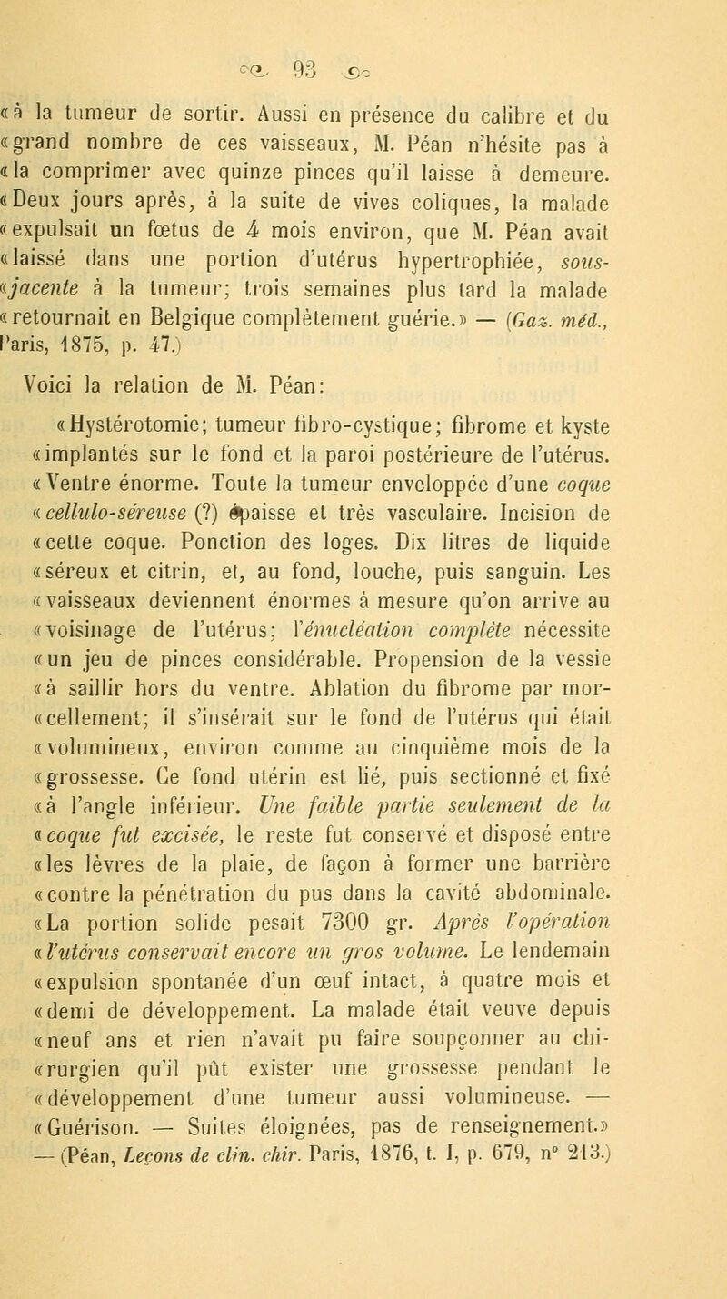 «à la tumeur de sortir. Aussi en présence du calibre et du «grand nombre de ces vaisseaux, M. Péan n'hésite pas a «la comprimer avec quinze pinces qu'il laisse à demeure. «Deux jours après, à la suite de vives coliques, la malade «expulsait un fœtus de 4 mois environ, que M. Péan avait «laissé dans une portion d'utérus hypertrophiée, sous- «jacente à la tumeur; trois semaines plus lard la malade «retournait en Belgique complètement guérie.» — (Gaz. méd., Paris, 1875, p. il.) Voici la relation de M. Péan: «Hystérotomie; tumeur fibro-cystique; fibrome et kyste «implantés sur le fond et la paroi postérieure de l'utérus. «Ventre énorme. Toute la tumeur enveloppée d'une coque « cellulo-séreuse (?) épaisse et très vasculaire. Incision de «celle coque. Ponction des loges. Dix litres de liquide «séreux et citrin, et, au fond, louche, puis sanguin. Les « vaisseaux deviennent énormes à mesure qu'on arrive au «voisinage de l'utérus; Yénucléalion complète nécessite «un jeu de pinces considérable. Propension de la vessie «à saillir hors du ventre. Ablation du fibrome par mor- «cellement; il s'insérait sur le fond de l'utérus qui était «volumineux, environ comme au cinquième mois de la « grossesse. Ce fond utérin est lié, puis sectionné et fixé «à l'angle inférieur. Une faible partie seulement de la « coque fut excisée, le reste fut conservé et disposé entre «les lèvres de la plaie, de façon à former une barrière «contre la pénétration du pus dans la cavité abdominale. «La portion solide pesait 7300 gr. Après l'opération « l'utérus conservait encore un gros volume. Le lendemain «expulsion spontanée d'un œuf intact, à quatre mois et «demi de développement. La malade était veuve depuis «neuf ans et rien n'avait pu faire soupçonner au chi- «rurgien qu'il pût exister une grossesse pendant le «développement d'une tumeur aussi volumineuse. — «Guérison. — Suites éloignées, pas de renseignement.» — (Péan, Leçons de clin. chir. Paris, 1876, t. I, p. 679, n° 213.)