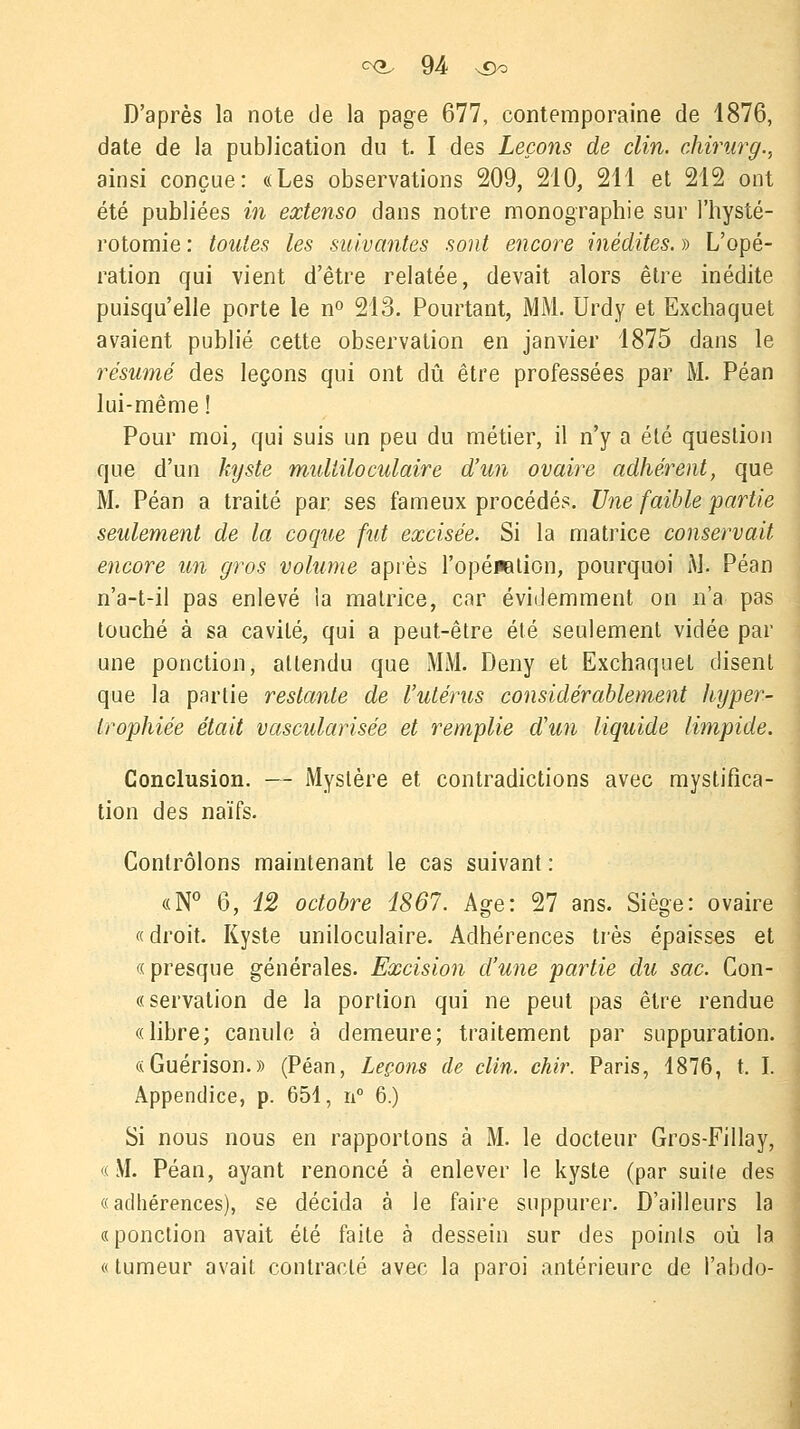 D'après la note de la page 677, contemporaine de 1876, date de la publication du t. I des Leçons de clin, chirurg., ainsi conçue: «Les observations 209, 210, 211 et 212 ont été publiées in extenso dans notre monographie sur l'hysté- rotomie : toutes les suivantes sont encore inédites. » L'opé- ration qui vient d'être relatée, devait alors être inédite puisqu'elle porte le n° 213. Pourtant, MM. Urdy et Exchaquet avaient publié cette observation en janvier 1875 dans le résumé des leçons qui ont dû être professées par M. Péan lui-même ! Pour moi, qui suis un peu du métier, il n'y a été question que d'un kyste multiloculaire d'un ovaire adhérent, que M. Péan a traité par ses fameux procédés. Une faible partie seulement de la coque fut excisée. Si la matrice conservait encore un gros volume après l'opéwation, pourquoi M. Péan n'a-t-il pas enlevé la matrice, car évidemment on n'a pas touché à sa cavité, qui a peut-être été seulement vidée par une ponction, attendu que MM. Deny et Exchaquet disent que la partie restante de l'utérus considérablement hyper- trophiée était vascularisée et remplie d'un liquide limpide. Conclusion. — Mystère et contradictions avec mystifica- tion des naïfs. Contrôlons maintenant le cas suivant : «N° 6, 12 octobre 1867. Age: 27 ans. Siège: ovaire « droit. Kyste uniloculaire. Adhérences très épaisses et «presque générales. Excision d'une partie du sac. Con- «servation de la portion qui ne peut pas être rendue «libre; canule à demeure; traitement par suppuration. «Guérison.» (Péan, Leçons de clin. chir. Paris, 1876, t. I. Appendice, p. 654, n° 6.) Si nous nous en rapportons à M. le docteur Gros-Fillay, «M. Péan, ayant renoncé à enlever le kyste (par suite des «adhérences), se décida à le faire suppurer. D'ailleurs la ! «ponction avait été faite à dessein sur des points où la « tumeur avait contracté avec la paroi antérieure de l'abdo-