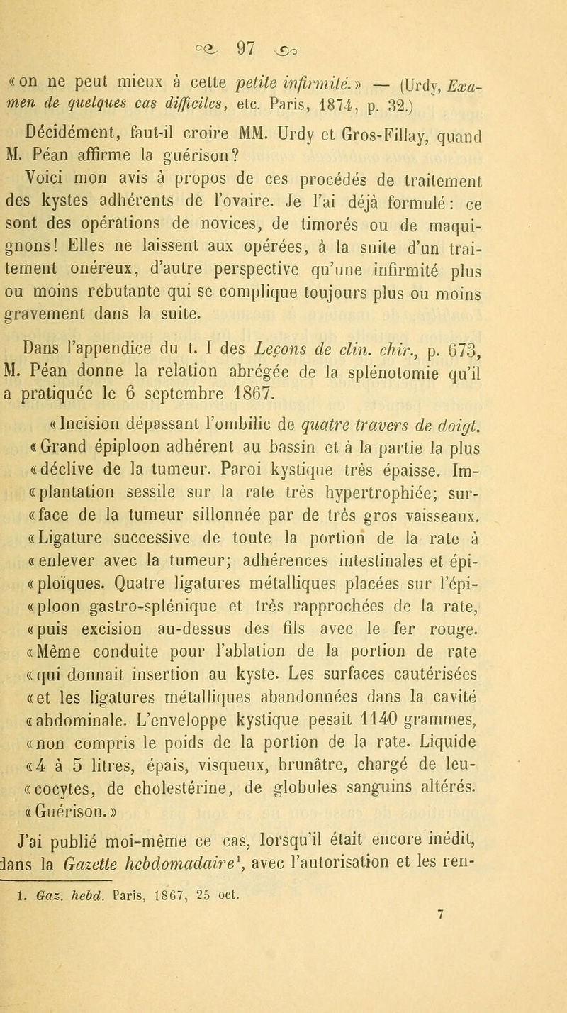 «on ne peut mieux à celte petite infirmité. » — (Urdy, Exa- men de quelques cas difficiles, etc. Paris, 1874, p. 32.) Décidément, faut-il croire MM. Urdy et Gros-Fillay, quand M. Péan affirme la guérison? Voici mon avis à propos de ces procédés de traitement des kystes adhérents de l'ovaire. Je l'ai déjà formulé: ce sont des opérations de novices, de timorés ou de maqui- gnons! Elles ne laissent aux opérées, à la suite d'un trai- tement onéreux, d'autre perspective qu'une infirmité plus ou moins rebutante qui se complique toujours plus ou moins gravement dans la suite. Dans l'appendice du t. I des Leçons de clin, chir., p. G73, M. Péan donne la relation abrégée de la splénotomie qu'il a pratiquée le 6 septembre 1867. « Incision dépassant l'ombilic de quatre travers de doigt. «Grand épiploon adhérent au bassin et à la partie la plus «déclive de la tumeur. Paroi kystique très épaisse. Im- « plantation sessile sur la rate très hypertrophiée; sur- «face de la tumeur sillonnée par de très gros vaisseaux. «Ligature successive de toute la portion de la rate à «enlever avec la tumeur; adhérences intestinales et épi- «ploïques. Quatre ligatures métalliques placées sur l'épi- «ploon gastro-splénique et très rapprochées de la rate, «puis excision au-dessus des fils avec le fer rouge. «Même conduite pour l'ablation de la portion de rate « qui donnait insertion au kyste. Les surfaces cautérisées «et les ligatures métalliques abandonnées dans la cavité «abdominale. L'enveloppe kystique pesait 1140 grammes, «non compris le poids de la portion de la rate. Liquide «4 à 5 litres, épais, visqueux, brunâtre, chargé de leu- cocytes, de cholestérine, de globules sanguins altérés. «Guérison.» J'ai publié moi-même ce cas, lorsqu'il était encore inédit, 3ans la Gazette hebdomadaire1, avec l'autorisation et les ren- 1. Gaz. hebd. Paris, 1867, 25 oct.