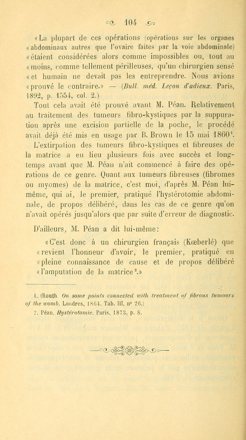 «La plupart de ces opérations (opérations sur les organes (.(abdominaux autres que l'ovaire faites par la voie abdominale) «étaient considérées alors comme impossibles ou, tout au «moins, comme tellement périlleuses, qu'un chirurgien sensé «et humain ne devait pas les entreprendre. Nous avions «prouvé le contraire.» — (Bull. méd. Leçon d'adieux. Paris, 1892, p. 1554, col. 2.) Tout cela avait été prouvé avant M. Péan. Relativement au traitement des tumeurs fibro-kystiques par la suppura- tion après une excision partielle de la poche, le procédé avait déjà été mis en usage par B. Brown le 15 mai 18601. L'extirpation des tumeurs fibro-kystiques et fibreuses de la matrice a eu lieu plusieurs fois avec succès et long- temps avant que M. Péan n'ait commencé à faire des opé- rations de ce genre. Quant aux tumeurs fibreuses (fibromes ou myomes) de la matrice, c'est moi, d'après M. Péan lui- même, qui ai, le premier, pratiqué l'hystérotomie abdomi- nale, de propos délibéré, dans les cas de ce genre qu'on n'avait opérés jusqu'alors que par suite d'erreur de diagnostic. D'ailleurs, M. Péan a dit lui-même: «C'est donc à un chirurgien français (Kœberlé) que «revient l'honneur d'avoir, le premier, pratiqué en «pleine connaissance de cause et de propos délibéré «l'amputation de la matrice2.» 1. (Routh. On some points connected loith treatment qf fibrous tumours of the womb. Londres, 1864. Tab. III, n° 26.) 2. Péan. Bystérotomie. Paris, 1873. p. S. ■S)o-