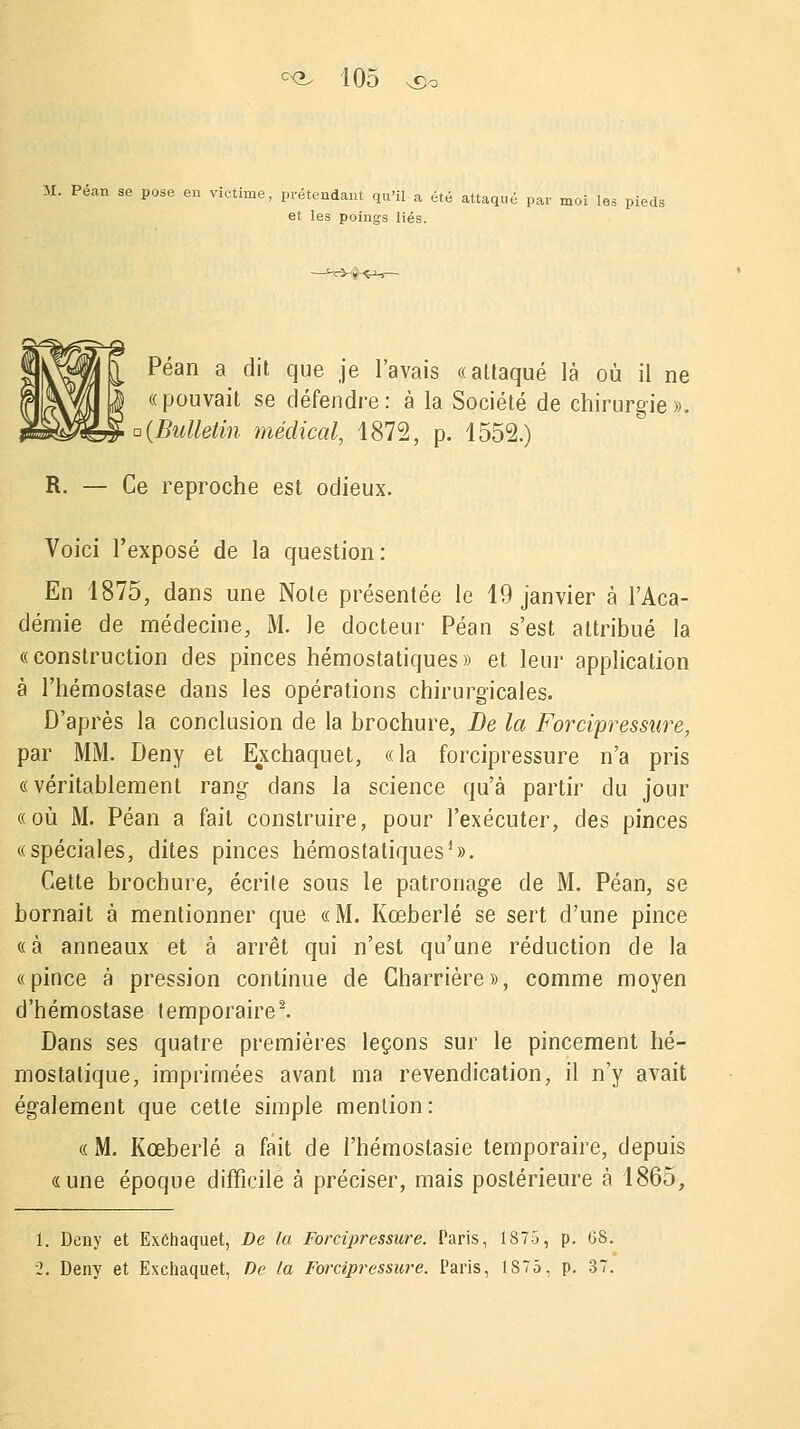 M. Péan se pose en victime, prétendant qu'il a été attaqué par moi les pieds et les poings liés. Péan a dit que je l'avais «attaqué là où il ne «pouvait se défendre: à la Société de chirurgie». a {Bulletin médical, 1872, p. 1552.) R. — Ce reproche est odieux. Voici l'exposé de la question: En 1875, dans une Note présentée le 19 janvier à l'Aca- démie de médecine, M. Je docteur Péan s'est attribué la «construction des pinces hémostatiques» et leur application à l'hémostase dans les opérations chirurgicales. D'après la conclusion de la brochure, De la Forcipressure, par MM. Deny et Exchaquet, «la forcipressure n'a pris «véritablement rang dans la science qu'à partir du jour «où M. Péan a fait construire, pour l'exécuter, des pinces «spéciales, dites pinces hémostatiques1». Cette brochure, écrite sous le patronage de M. Péan, se bornait à mentionner que «M. Kœberlé se sert d'une pince «à anneaux et à arrêt qui n'est qu'une réduction de la «pince à pression continue de Charrière», comme moyen d'hémostase temporaire2. Dans ses quatre premières leçons sur le pincement hé- mostatique, imprimées avant ma revendication, il n'y avait également que cette simple mention : « M. Kœberlé a fait de l'hémostasie temporaire, depuis «une époque difficile à préciser, mais postérieure à 1865, 1. Deny et Exchaquet, De la Forcipressure. Paris, 1875, p. GS. 2. Deny et Exchaquet, De la Forcipressure. Paris, 1S75, p. 37.