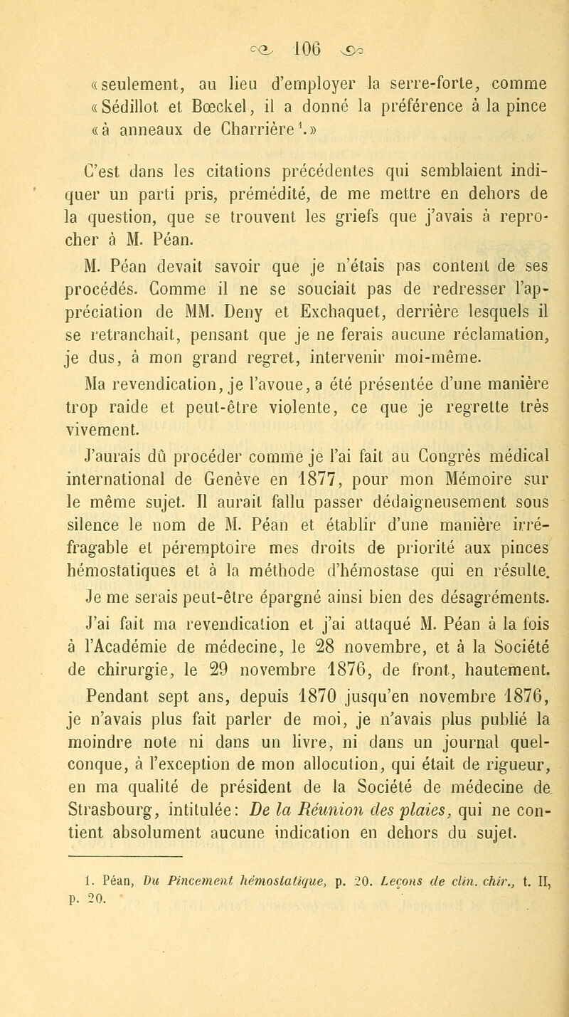 «seulement, au lieu d'employer la serre-forte, comme «Sédillot et Bœckel, il a donné la préférence à la pince «à anneaux de Charrière1.» C'est dans les citations précédentes qui semblaient indi- quer un parti pris, prémédité, de me mettre en dehors de la question, que se trouvent les griefs que j'avais à repro- cher à M. Péan. M. Péan devait savoir que je n'étais pas content de ses procédés. Comme il ne se souciait pas de redresser l'ap- préciation de MM. Deny et Exchaquet, derrière lesquels il se retranchait, pensant que je ne ferais aucune réclamation, je dus, à mon grand regret, intervenir moi-même. Ma revendication, je l'avoue, a été présentée d'une manière trop raide et peut-être violente, ce que je regrette très vivement. J'aurais dû procéder comme je l'ai fait au Congrès médical international de Genève en 1877, pour mon Mémoire sur le même sujet. Il aurait fallu passer dédaigneusement sous silence le nom de M. Péan et établir d'une manière irré- fragable et péremptoire mes droits de priorité aux pinces hémostatiques et à la méthode d'hémostase qui en résulte. Je me serais peut-être épargné ainsi bien des désagréments. J'ai fait ma revendication et j'ai attaqué M. Péan à la fois à l'Académie de médecine, le 28 novembre, et à la Société de chirurgie, le 29 novembre 1876, de front, hautement. Pendant sept ans, depuis 1870 jusqu'en novembre 1876, je n'avais plus fait parler de moi, je n'avais plus publié la moindre note ni dans un livre, ni clans un journal quel- conque, à l'exception de mon allocution, qui était de rigueur, en ma qualité de président de la Société de médecine de. Strasbourg, intitulée: De la Réunion des plaies, qui ne con- tient absolument aucune indication en dehors du sujet. 1. Péan, Du Pincement hémostatique, p. 20. Leçons de clin, chir., t. II, p. 20.