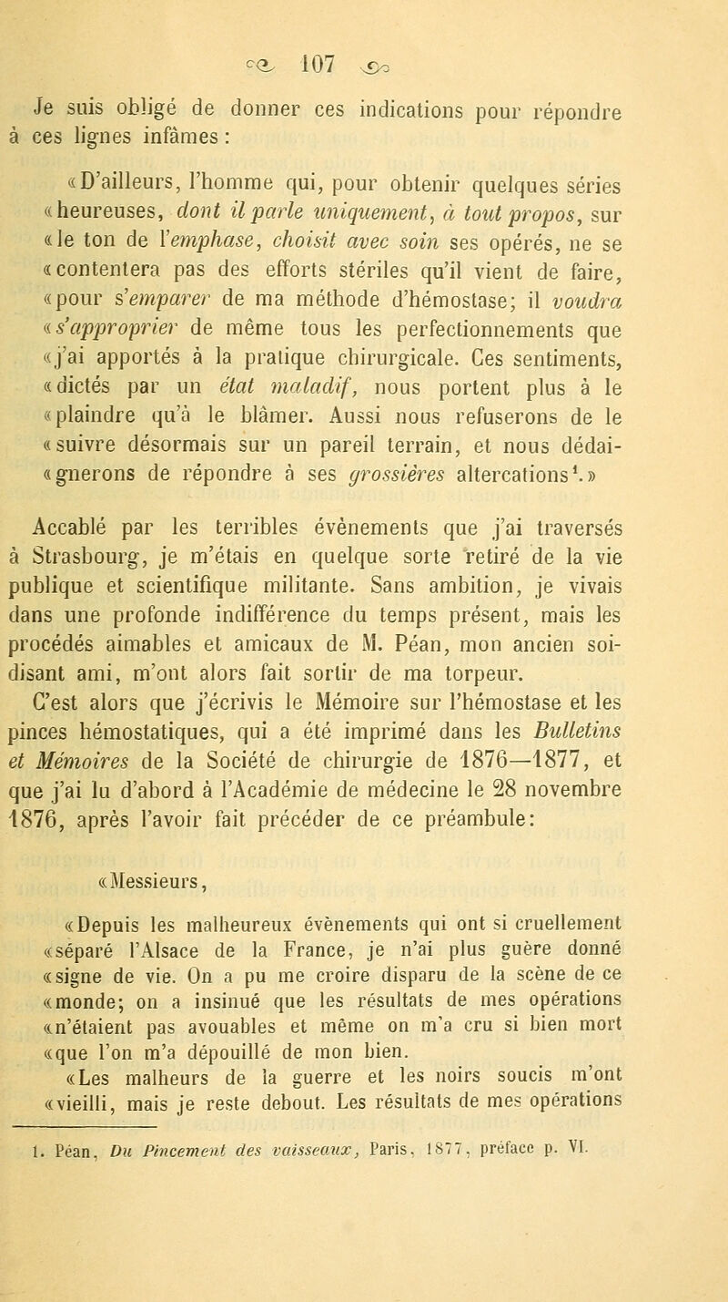 Je suis obligé de donner ces indications pour répondre à ces lignes infâmes : «D'ailleurs, l'homme qui, pour obtenir quelques séries «heureuses, dont il parle uniquement, à tout propos, sur «le ton de l'emphase, choisit avec soin ses opérés, ne se «contentera pas des efforts stériles qu'il vient de faire, «pour s'emparer de ma méthode d'hémostase; il voudra « s''approprier de même tous les perfectionnements que «j'ai apportés à la pratique chirurgicale. Ces sentiments, «dictés par un état maladif, nous portent plus à le «plaindre qu'à le blâmer. Aussi nous refuserons de le «suivre désormais sur un pareil terrain, et nous dédai- «gnerons de répondre à ses grossières altercations1.» Accablé par les terribles événements que j'ai traversés à Strasbourg, je m'étais en quelque sorte retiré de la vie publique et scientifique militante. Sans ambition, je vivais dans une profonde indifférence du temps présent, mais les procédés aimables et amicaux de M. Péan, mon ancien soi- disant ami, m'ont alors fait sortir de ma torpeur. C'est alors que j'écrivis le Mémoire sur l'hémostase et les pinces hémostatiques, qui a été imprimé dans les Bulletins et Mémoires de la Société de chirurgie de 1876—1877, et que j'ai lu d'abord à l'Académie de médecine le 28 novembre 1876, après l'avoir fait précéder de ce préambule: «Messieurs, «Depuis les malheureux événements qui ont si cruellement «séparé l'Alsace de la France, je n'ai plus guère donné «signe de vie. On a pu me croire disparu de la scène de ce «monde; on a insinué que les résultats de mes opérations «n'étaient pas avouables et même on m'a cru si bien mort «que l'on m'a dépouillé de mon bien. «Les malheurs de la guerre et les noirs soucis m'ont «vieilli, mais je reste debout. Les résultats de mes opérations 1. Péan, Du Pincement des vaisseaux, Paris. 1877. préface p. VI.