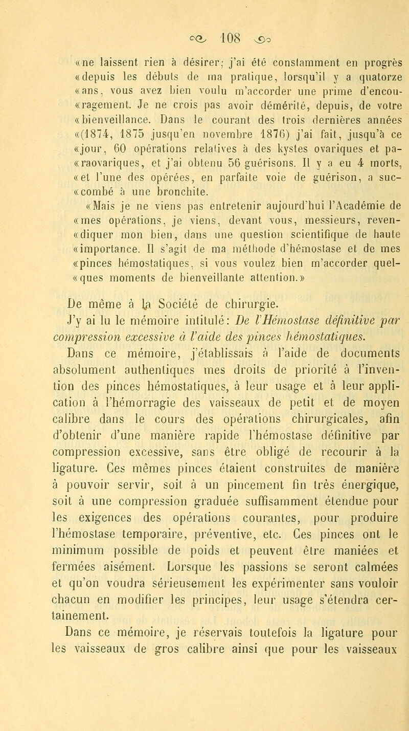 «ne laissent rien à désirer; j'ai été constamment en progrès «depuis les débuts de ma pratique, lorsqu'il y a quatorze «ans, vous avez bien voulu m'accorder une prime d'encou- «ragement. Je ne crois pas avoir démérité, depuis, de votre «bienveillance. Dans le courant des trois dernières années «(1874, 1875 jusqu'en novembre 1876) j'ai fait, jusqu'à ce «jour, 60 opérations relatives à des kystes ovariques et pa- «raovariques, et j'ai obtenu 56 guérisons. Il y a eu 4 morts, «et l'une des opérées, en parfaite voie de guérison, a suc- «combé à une bronchite. «Mais je ne viens pas entretenir aujourd'hui l'Académie de «mes opérations, je viens, devant vous, messieurs, reven- «diquer mon bien, dans une question scientifique de haute «importance. Il s'agit de ma méthode d'hémostase et de mes «pinces hémostatiques, si vous voulez bien m'accorder quel- «ques moments de bienveillante attention.» De même à ]# Société de chirurgie. J'y ai lu le mémoire intitulé: De VHémostase définitive par compression excessive à l'aide des pinces hémostatiques. Dans ce mémoire, j'établissais à l'aide de documents absolument authentiques mes droits de priorité à l'inven- tion des pinces hémostatiques, à leur usage et à leur appli- cation à l'hémorragie des vaisseaux de petit et de moyen calibre dans le cours des opérations chirurgicales, afin d'obtenir d'une manière rapide l'hémostase définitive par compression excessive, sans être obligé de recourir à la ligature. Ces mêmes pinces étaient construites de manière à pouvoir servir, soit à un pincement fin très énergique, soit à une compression graduée suffisamment étendue pour les exigences des opérations courantes, pour produire l'hémostase temporaire, préventive, etc. Ces pinces ont le minimum possible de poids et peuvent être maniées et fermées aisément. Lorsque les passions se seront calmées et qu'on voudra sérieusement les expérimenter sans vouloir chacun en modifier les principes, leur usage s'étendra cer- tainement. Dans ce mémoire, je réservais toutefois la ligature pour les vaisseaux de gros calibre ainsi que pour les vaisseaux