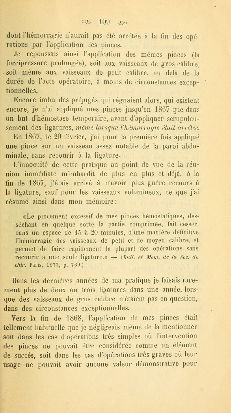 dont l'hémorragie n'aurait pas été arrêtée à la fin des opé- rations par l'application des pinces. Je repoussais ainsi l'application des mêmes pinces (la forcipressure prolongée), soit aux vaisseaux de gros calibre, soit même aux vaisseaux de petit calibre, au delà de la durée de l'acte opératoire, à moins de circonstances excep- tionnelles. Encore irnbu des préjugés qui régnaient alors, qui existent encore, je n'ai appliqué mes pinces jusqu'en 1867 que dans un but d'hémostase temporaire, avant d'appliquer scrupuleu- sement des ligatures, même lorsque l'hémorragie était arrêtée. En 1867, le 20 février, j'ai pour la première fois appliqué une pince sur un vaisseau assez notable de la paroi abdo- minale, sans recourir à la ligature. L'innocuité de cette pratique au point de vue de la réu- nion immédiate m'enhardit de plus en plus et déjà, à la fin de 1867, j'étais arrivé à n'avoir plus guère recours à la ligature, sauf pour les vaisseaux volumineux, ce que j'ai résumé ainsi dans mon mémoire : «Le pincement excessif de mes pinces hémostatiques, des- séchant en quelque sorte la partie comprimée, fait cesser, dans un espace de 15 à 20 minutes, d'une manière définitive l'hémorragie des vaisseaux de petit et de moyen calibre, et permet de faire rapidement la plupart des opérations sans recourir à une seule ligature.» — [Bull, et Mém. de la Soc. de chir. Paris, 1S77, p. 769.) Dans les dernières années de ma pratique je faisais rare- ment plus de deux ou trois ligatures dans une année, lors- que des vaisseaux de gros calibre n'étaient pas en question, dans des circonstances exceptionnelles. Vers la fin de 1868, l'application de mes pinces était tellement habituelle que je négligeais même de la mentionner soit dans les cas d'opérations très simples où l'intervention des pinces ne pouvait être considérée comme un élément de succès, soit dans les cas d'opérations très graves où leur usage ne pouvait avoir aucune valeur démonstrative pour