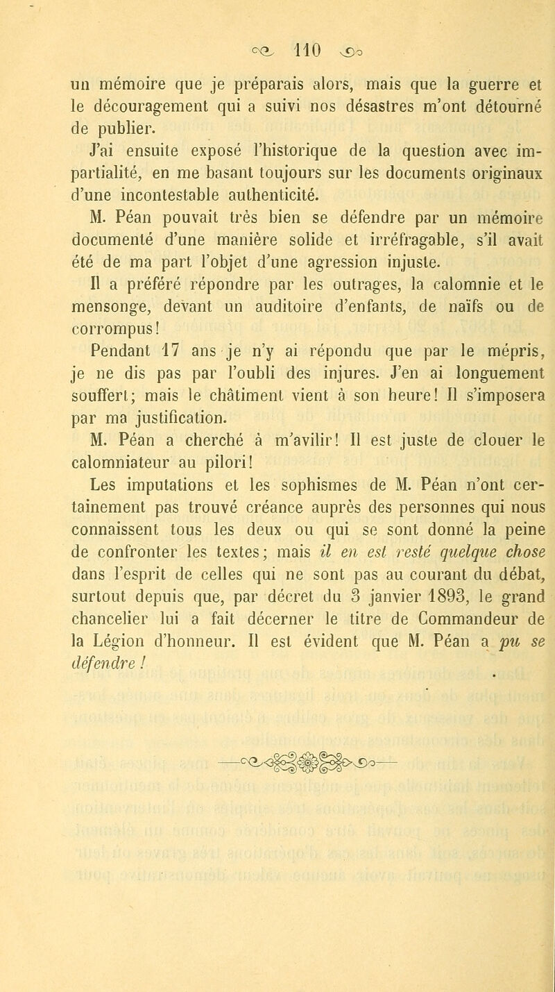 un mémoire que je préparais alors, mais que la guerre et le découragement qui a suivi nos désastres m'ont détourné de publier. J'ai ensuite exposé l'historique de la question avec im- partialité, en me basant toujours sur les documents originaux d'une incontestable authenticité. M. Péan pouvait très bien se défendre par un mémoire documenté d'une manière solide et irréfragable, s'il avait été de ma part l'objet d'une agression injuste. Il a préféré répondre par les outrages, la calomnie et le mensonge, devant un auditoire d'enfants, de naïfs ou de corrompus ! Pendant 17 ans je n'y ai répondu que par le mépris, je ne dis pas par l'oubli des injures. J'en ai longuement souffert; mais le châtiment vient à son heure! Il s'imposera par ma justification. M. Péan a cherché à m'avilir! Il est juste de clouer le calomniateur au pilori! Les imputations et les sophismes de M. Péan n'ont cer- tainement pas trouvé créance auprès des personnes qui nous connaissent tous les deux ou qui se sont donné la peine de confronter les textes; mais il en est resté quelque chose dans l'esprit de celles qui ne sont pas au courant du débat, surtout depuis que, par décret du 3 janvier 1893, le grand chancelier lui a fait décerner le titre de Commandeur de la Légion d'honneur. Il est évident que M. Péan a pu se défendre !