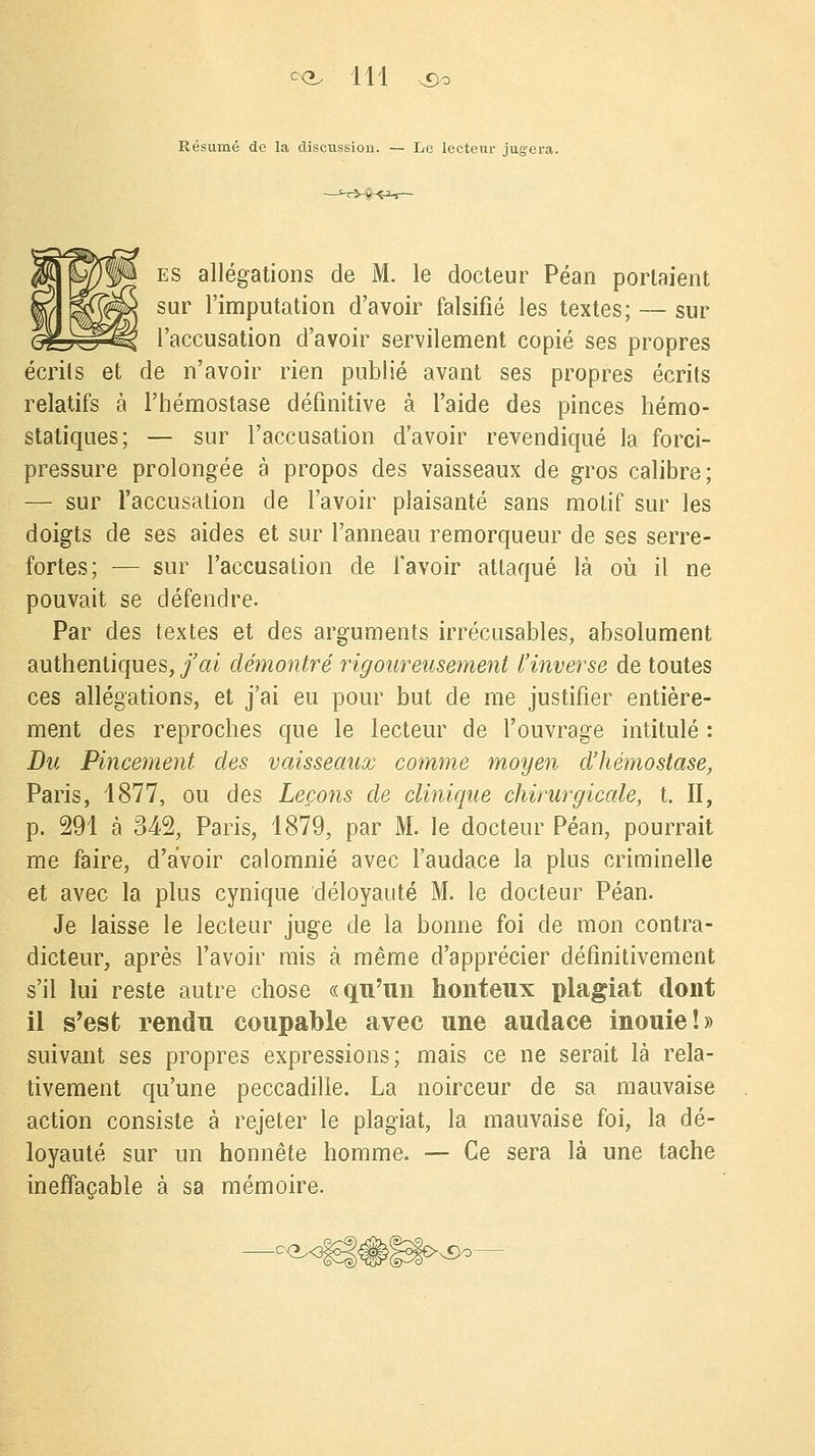 Résumé de la discussion. — Le lecteur jugera. es allégations de M. le docteur Péan portaient sur l'imputation d'avoir falsifié les textes; — sur l'accusation d'avoir servilement copié ses propres écrits et de n'avoir rien publié avant ses propres écrits relatifs à l'hémostase définitive à l'aide des pinces hémo- statiques; — sur l'accusation d'avoir revendiqué la forci- pressure prolongée à propos des vaisseaux de gros calibre; — sur l'accusation de l'avoir plaisanté sans motif sur les doigts de ses aides et sur l'anneau remorqueur de ses serre- fortes; — sur l'accusation de l'avoir attaqué là où il ne pouvait se défendre. Par des textes et des arguments irrécusables, absolument authentiques, j'ai démontré rigoureusement l'inverse de toutes ces allégations, et j'ai eu pour but de me justifier entière- ment des reproches que le lecteur de l'ouvrage intitulé : Du Pincement des vaisseaux comme moyen d'hémostase, Paris, 1877, ou des Leçons de clinique chirurgicale, t. II, p. 291 à M% Paris, 1879, par M. le docteur Péan, pourrait me faire, d'avoir calomnié avec l'audace la plus criminelle et avec la plus cynique déloyauté M. le docteur Péan. Je laisse le lecteur juge de la bonne foi de mon contra- dicteur, après l'avoir mis à même d'apprécier définitivement s'il lui reste autre chose «qu'un honteux plagiat dont il s'est rendu coupable avec une audace inouie!» suivant ses propres expressions; mais ce ne serait là rela- tivement qu'une peccadille. La noirceur de sa mauvaise action consiste à rejeter le plagiat, la mauvaise foi, la dé- loyauté sur un honnête homme. — Ce sera là une tache ineffaçable à sa mémoire. n£)o—