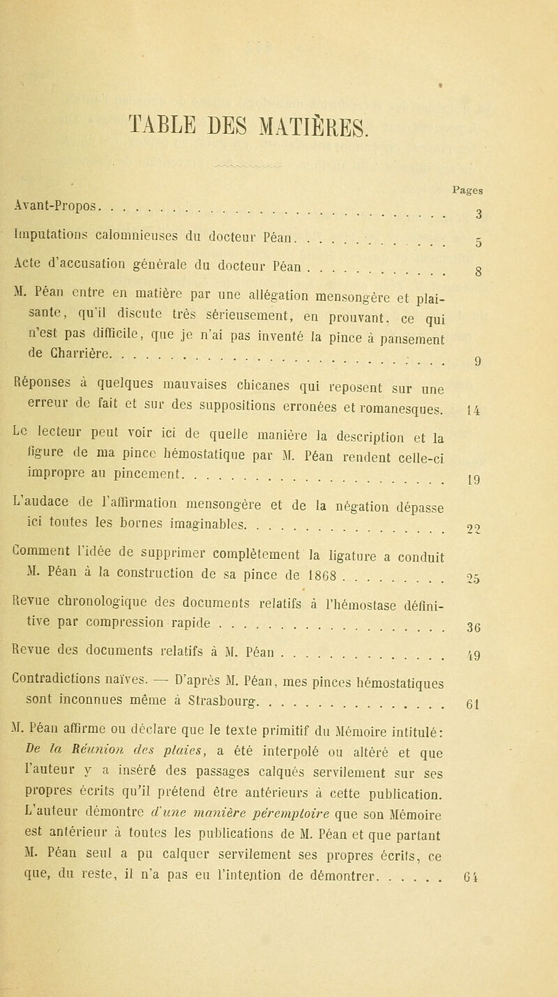 TABLE DES MATIÈRES. Avant-Propos Imputations calomnieuses du docteur Péan Acte d'accusation générale du docteur Péan 8 M. Péan entre en matière par une allégation mensongère et plai- sante, qu'il discute très sérieusement, en prouvant, ce qui n'est pas difficile, que je n'ai pas inventé la pince à pansement de Charrière „ Réponses à quelques mauvaises chicanes qui reposent sur une erreur de fait et sur des suppositions erronées et romanesques. 14 Le lecteur peut voir ici de quelle manière la description et la figure de ma pince hémostatique par M. Péan rendent celle-ci impropre au pincement lg L'audace de l'affirmation mensongère et de la négation dépasse ici toutes les bornes imaginables 99 Gomment l'idée de supprimer complètement la ligature a conduit M. Péan à la construction de sa pince de 1868 25 Revue chronologique des documents relatifs à l'hémostase défini- tive par compression rapide 36 Revue des documents relatifs à M. Péan 49 Contradictions naïves. — D'après M. Péan, mes pinces hémostatiques sont inconnues même à Strasbourg 61 M. Péan affirme ou déclare que le texte primitif du Mémoire intitulé: De la Réunion des plaies, a été interpolé ou altéré et que l'auteur y a inséré des passages calqués servilement sur ses propres écrits qu'il prétend être antérieurs à cette publication. L'auteur démontre dune manière péremptoire que son Mémoire est antérieur à toutes les publications de M. Péan et que partant M. Péan seul a pu calquer servilement ses propres écrils, ce que, du reste, il n'a pas eu l'intention de démontrer Gi