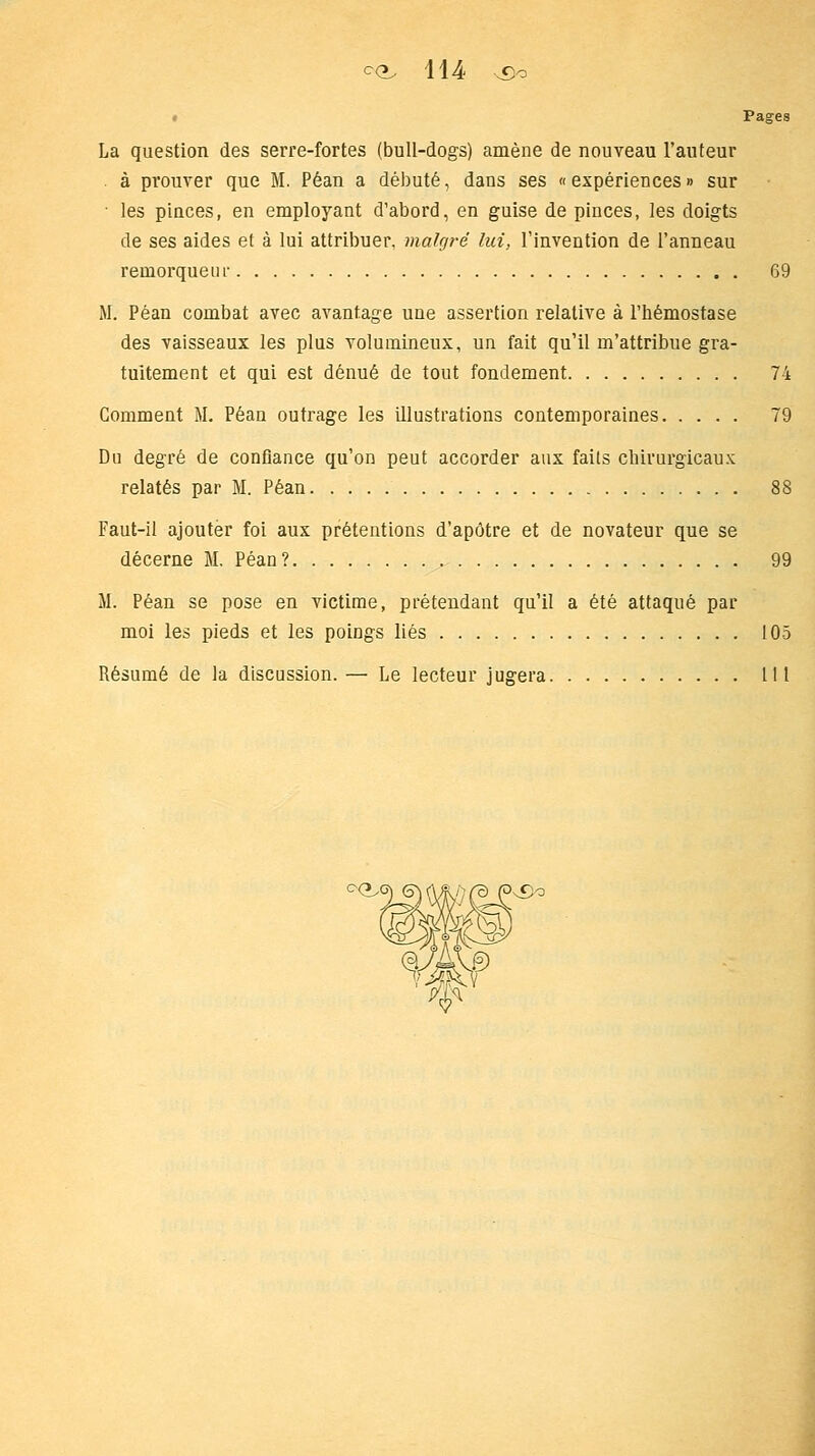 Pages La question des serre-fortes (bull-dogs) amène de nouveau l'auteur . à prouver que M. Péan a débuté, dans ses «expériences» sur ■ les pinces, en employant d'abord, en guise de pinces, les doigts de ses aides et à lui attribuer, malgré lui, l'invention de l'anneau remorqueur 69 M. Péan combat avec avantage une assertion relative à l'hémostase des vaisseaux les plus volumineux, un fait qu'il m'attribue gra- tuitement et qui est dénué de tout fondement 74 Comment M. Péan outrage les illustrations contemporaines 79 Du degré de confiance qu'on peut accorder aux faits chirurgicaux: relatés par M. Péan 88 Faut-il ajouter foi aux prétentions d'apôtre et de novateur que se décerne M. Péan? 99 M. Péan se pose en victime, prétendant qu'il a été attaqué par moi les pieds et les poings liés 105 Résumé de la discussion. — Le lecteur jugera 111 CÇy £o