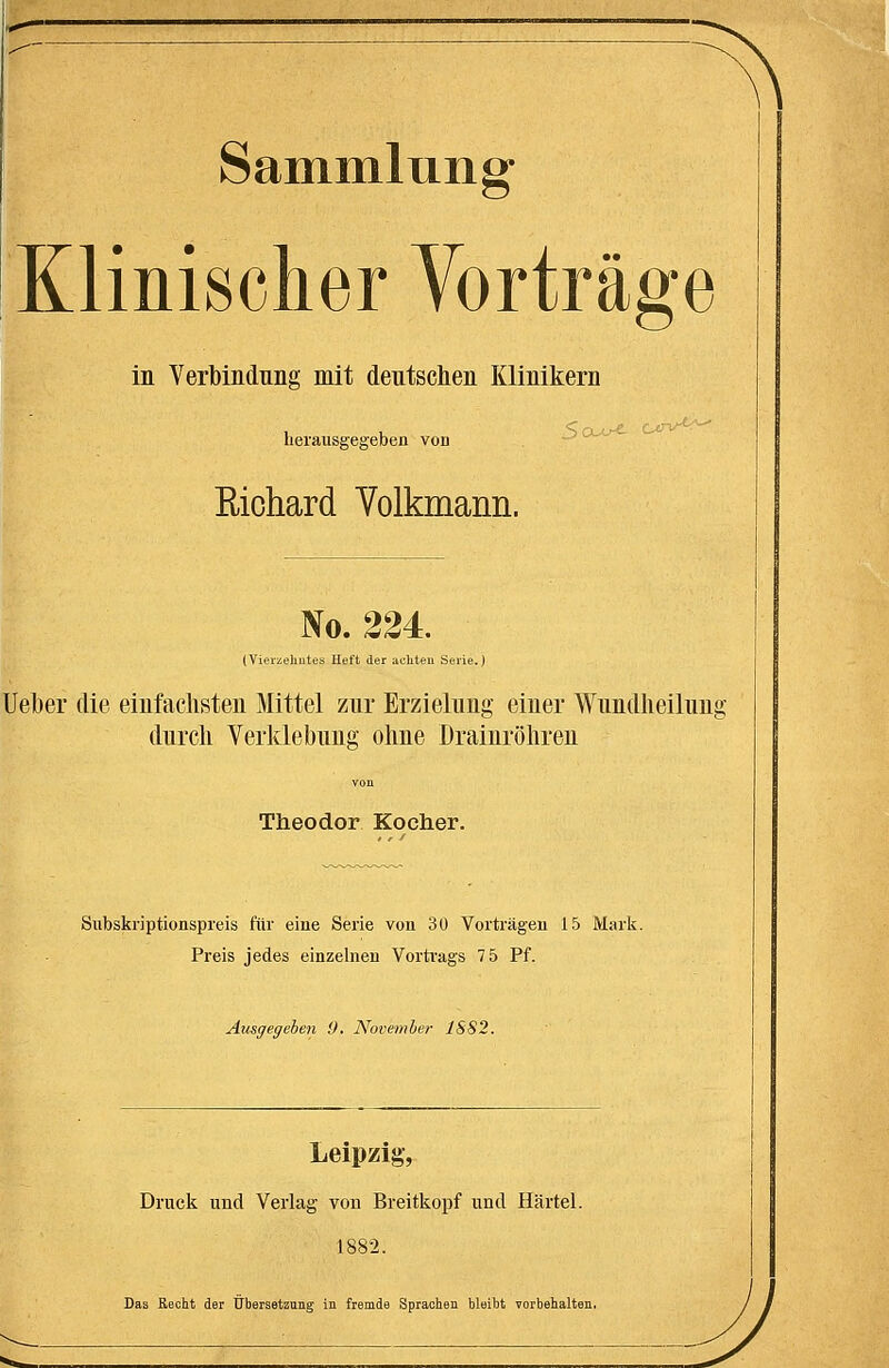 Sammliing Klinischer Vorträge in Verbindung mit dentschen Klinikern 1 u '^Cx-L^ Ctrv-«-.--- Iierausgegeben von - ^^ Richard Yolkmann. No. 224. (Vierzehntes Heft der achten Serie.) Uelber die einfachsten Mittel znr Erzielnng einer Wnndheiluug dnrcli Verklebnng ohne Drainröhren von Theodor Kocher. Subskriptionspreis für eine Serie von 30 Vorträgen 15 Mark. Preis jedes einzelnen Vorti'ags 7 5 Pf. Ausgegeben 0. November 1882. Leipzig-, Druck und Verlag von Breitkopf und Härtel. 1882. Das Recht der Übersetzung in fremde Sprachen bleiht vorbehalten.