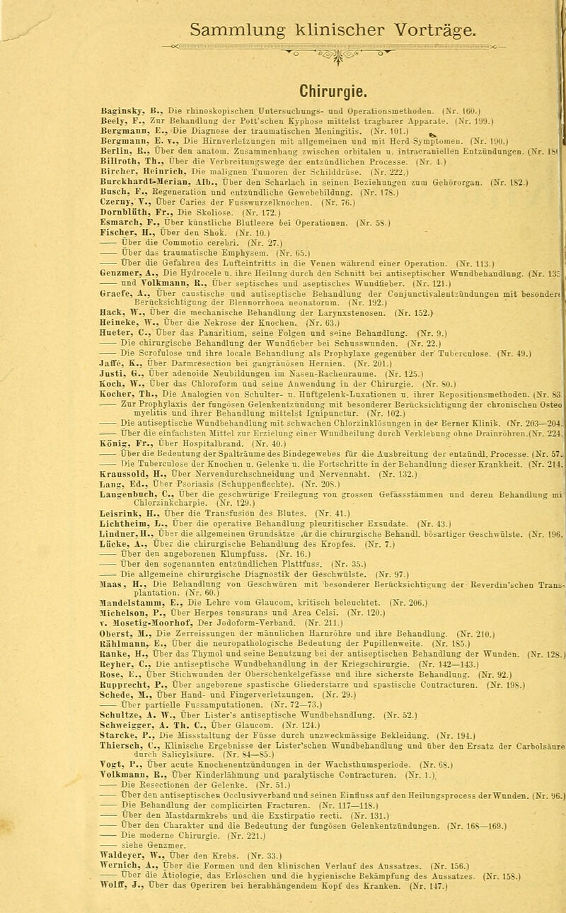 Sammlung klinischer Vorträge. Chirurgie. ßag-inskj-, B-, Die rliiuoskopisclien TJntersacbungs- und Operationsmethoden. (Nr. 160.) Beely, F., Zar Behandlun-,^ der Pott'sehen Kyphose mittelst tragbarer Apparate. (Nr. 199.) Bergmann, E,, Die Diagnose der traumatischen Meningitis. (Xr. 101.) ^ Beremann, E. t., Die Hirnverletzungen mit allgemeinen und mit Herd-Symptomen. (Nr. 190.) Berlin, B., über den anatom. Zusammenhang zwischen orbitalen u. intracraniellen Entzündungen. (.Nr. Ib Billroth, Th., Über die Verbreitungswege der entzündlichen Processen (Nr. 4.) Birchcr, Heinrich, Die malignen Tumoren der Schilddrüse. (Nr. 222.) Burckhardt-llerian, Alb,, Über den Scharlach in seinen Beziehungen zum Gehörorgan. (Nr. IS2.) Bnsch, F., Eegeneration und entzündliche Gewebebildung. (Nr. 17S.) Czerny, T., Über Caries der Fusswurzelknochen. (Nr. 76.) Domhlütli, Fr., Die Skoliose. (Nr. 172.) Esniarch, F., Über künstliche Blutleere bei Operationen. (Nr. öS.) Fischer, H., Über den Shot. (Nr. 10.) Über die Commotio cerebri. (Nr. 27.) Über das traumatische Emphysem. (Nr. 65.) Über die Gefahren des Lufteintritts in die Venen während einer Operation. (Nr. 113.) Genzmer, A,, Die Hydrocele u. ihre Heilung durch den Schnitt bei antiseptischer Wundbehandlung. (Nr. 1; und Voltniann, R., über septisches und aseptisches Wundiieber. (Nr. 121.) Graefe, A., Über caustische nnd antiseptische Behandlung der Conjunctivaleutiündungen mit besoade. Eerücksichtigong der Eleunorrhoea neonatorum. (Nr. 192.) Hack, If., Über die mechanische Behandlung der LarynxStenosen. (Nr. Iö2.) Heinete, W., Über die Nekrose der Knochen. (Nr. 63.) Hueter, C, Über das Panaritium, seine Folgen und seine Behandlung. (Nr. 9.) Die chirurgische Behandlung der Wundfieber bei Schusswunden. (Nr. 22.) Die Scrofulose und ihre locale Behandlung als Prophylaxe gegenüber der Tnberunlose. (Nr. 49.) Jaffe, K.j über Darmresection bei gangränösen Hernien. (Nr. 201.) Justl, G., über adenoide Neubildungen im Nasen-Rachenranme. (Nr. 125.) Eoch, W., Über das Chloroform und seine Anwendung in der Chirurgie. (Nr. SO.) Kocher, Tli., Die Analogien von Schulter- u. Hüftgelenk-Lusationen u. ihrer Kepositionsmethoden. (Nr. S3. Zur Prophylaxis der fungösen Gelenkentzündung mit besonderer Berücksichtigung der chronischen Osteo myelitis und ihrer Behandlung mittelst Ignipunctur. (Nr. 102.) Die antiseptische Wundbehandlung mit schwachen Chlorzinklösungen in de^- Berner Klinik. (Nr. 203—2(yi. über die einfachsten ilittcl zur Erzieluug einer Wuudheilung durch Verklebung ohne Drainröhren.(Nr. 224 KSni^, Fr., Über Hospitalbrand. (Nr. 40.) Über die Bedeutung der Spalträume des Bindegewebes für die Ausbreitung der entzündl. Processe. (Nr. 57. Die Tubercnlose der Knochen u. Gelenke u. die Fortschritte in der Behandlung dieser Krankheit. (Nr. 214. Kraassold, H., Über Nervendurchschneidung und Nervennaht. (Nr. 132.) Lan?, Ed., Über Psoriasis (Schuppeuflechte). (Nr. 20S.) Langenboch, C, Über die geschwürige Freilegung von grossen Gefassstämmen nnd deren Behandlung mi Chlorzinkcharpie. (Nr. 129.) Leisrink. H., über die Transfusion des Blutes. (Nr. 41.) Liclithelni, L., Über die operative Behandlung pleuritischer Exsudate. (Nr. 43.) Lindner, H., Über die aUgemeinen Grundsätze .ür die chirurgische Behandl. bösartiger Geschwülste. (Nr. 196. Lücke, A., über die chirurgische Behandlung des Kropfes. (Nr. 7.) über den angeborenen Klumpfuss. (Nr. 16.) über den sogenannten entzündlichen Plattfuss. (Nr. 35.) Die allgemeine chirurgische Diagnostik der Geschwülste. (Nr. 97.) Haas, H., Die Behandlung von Geschwüren mit besonderer Berücksichtigung der Reverdm'schen Trans- plantation. (Nr. 60.) Mandel stamm, E., Die Lehre vom Glaucom, kritisch beleuchtet. (Nr. 20b.) 3Ilclielson, P., Über Herpes tonsurans und Area Celsi. (Nr. 120.) V. 31osetig-:iloorhof, Der Jodoform-Verband. (Nr. 2U.) Oberst, 31,, Die Zerreissungen der männlichen Harnröhre nnd ihre Behandlung. (Nr. 210.) Hählmann, E., Über die neuropatholögische Bedeutung der Pnpillenweite. (Nr. IS5.) Bänke, H., Über das Thymol und seine Benutzung bei der antiseptischen Behandlung der Wunden. (Nr. 12S.) ßeyher, C, Die antiseptische Wundbehandlung in der Kriegschirurgie. (Nr. 142—143.) Böse, E., über Stichwunden der Oberschenkelgefässe und ihre sicherste Behandlung. (Nr. 92.) RupprecUt, P,, Über angeborene spastische Gliederstarre und spastische Contracturen. (Nr. 19S.) Schede, 31., Über Hand- nnd Fingerverletzungen. (Nr. 29.) über partieUe Fussamputationen. (Nr. 72—73.) Schnitze, A* W., Über Lister's antiseptische Wundbehandlung. (Nr. 52.) Sckweigger, A. Tk. C, Über Glancom. (Nr. 124.) Starcke, P., Die Missstaltung der Füsse durch unzweckmässige Bekleidung. (Nr. 194.) Thiersch, C, Klinische Ergebnisse der Lister'schen Wundbehandlung und über den Ersatz der Carbolsäure durch Salicylsänre. (Nr. S4—S5.) Togt, P., Über acute Knochenentzündungen in der Wachsthumsperiode. (Nr. OS.) Tolkmann, E., Über Kinderlähmung und paralytische Contracturen. (Nr. 1.). Die Besectionen der Gelenke. (Nr. 51.) über den antiseptischen Occlusiwerband und seinen Einfluss auf den Heilungsprocess der Wunden. (Nr. 96.) Die Behandlung der complicirten Fracturen. (Nr. 117—HS.) Über den Mastdarmkrebs und die Exstirpatio recti. (Nr. 131.) Über den Charakter und die Bedeutung der fungösen Gelenkentzündungen. (Nr. 16S—169.) Die moderne Chirurgie. (Nr. 221.) siehe Genzmer. Waldeyer, W.,_Über den Krebs. (Nr. 33.) Wernich, A., über die Formen und den klinischen Verlauf des Aussatzes. (Nr. 156.) über die Ätiologie, das Erlöschen und die hygienische Bekämpfung des Aussatzes. (Nr. 15S.) Woiff, J., über das Operiren bei herabhängendem Kopf des Kranken. (Nr. 147.)