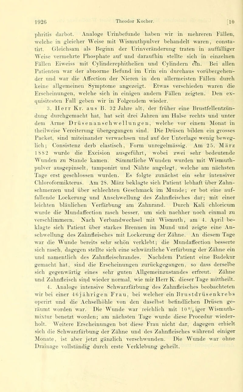 phritis darbot. Analoge Uiinbefunde haben wir in mehreren Fällen, welche in gleicher Weise mit Wismuthpulver behandelt waren, consta- tixt. Gleichsam als Beginn der Ürinveränderung traten in auffälliger Weise vermehrte Phosphate auf und daraufhin stellte sich in einzelnen Fällen Eiweiss mit Cylinderephithelien und Cylindern e^n. Bei allen Patienten war der abnorme Befund im Urin ein durchaus voi-übergehen- der und war die Affection der Nieren in den allermeisten Fällen durch keine allgemeinen Symptome angezeigt. Etwas verschieden waren die Erscheinungen, welche sich in einigen andern Fällen zeigten. Den ex- quisitesten Fall geben wir in Folgendem wieder. 3. Herr Kr. aus B. 32 Jahre alt, der früher eine Brustfellentzün- dung durchgemacht hat, hat seit drei Jahren am Halse rechts und unter dem Arme Drüsenanschwellungen, welche vor einem Monat in theilweise Vereiterimg übergegangen sind. Die Drüsen bilden ein grosses Packet, sind miteinander verwachsen und auf der Unterlage wenig beweg- lich; Consistenz derb elastisch. Form unregelmässig. Am 2 5. März ISS2 wurde die Excision ausgeführt, wobei zwei sehr bedeutende Wunden zu Stande kamen. Sämmtliche Wunden wurden mit Wismuth- pulver ausgepinselt, tamponirt und Nähte angelegt, welche am nächsten Tage erst geschlossen -rnirden. Es folgte zunächst ein sehr intensiver Chloroformikterus. Am 28. März beklagte sich Patient lebhaft über Zahn- schmerzen und über schlechten Geschmack im Munde; er bot eine auf- fallende Lockerung und Anschwellung des Zahnfleisches dar; mit einer leichten bläulichen Verfärbung am Zahnrand. Durch Kali chloricum wurde die MundafFection rasch besser, um sich nachher noch einmal zu verschlimmern. Nach Verbandwechsel mit Wismuth, am 4. April be- klagte sich Patient über starkes Brennen im Mund und zeigte eine An- schwellung des Zahnfleisches mit Lockerung der Zähne. An diesem Tage war die Wunde bereits sehr schön verklebt; die Mundafiection besserte sich rasch, dagegen stellte sich eine schwärzliche Verfärbung der Zähne ein und namentlich des Zahnfleischrandes. Nachdem Patient eine Badekur gemacht hat, sind die Erscheinungen zurückgegangen, so dass derselbe sich gegenwärtig eines sehr guten Allgemeinzustandes ei-freut. Zähne und Zahnfleisch sind wieder normal, wie mir Herr K. dieser Tage mittheilt. 4. Analoge intensive Schwarzfarbung des Zahnfleisches beobachteten wir bei einer 46jährigen Frau, bei welcher ein Brustdrüsenkrebs operirt und die Achselhöhle von den daselbst befindlichen Drüsen ge- räumt worden war. Die Wunde war reichlich mit 10 /q iger Wismuth- m.ixtur benetzt worden; am nächsten Tage wurde diese Procedur wieder- holt. Weitere Erscheinungen bot diese Frau nicht dar, dagegen erhielt sich die Schwarzfärbimg der Zähne und des Zahnfleisches während einiger Monate, ist aber jetzt gänzlich verschwunden. Die Wunde war ohne Drainage vollständig durch erste Verklebung geheilt.