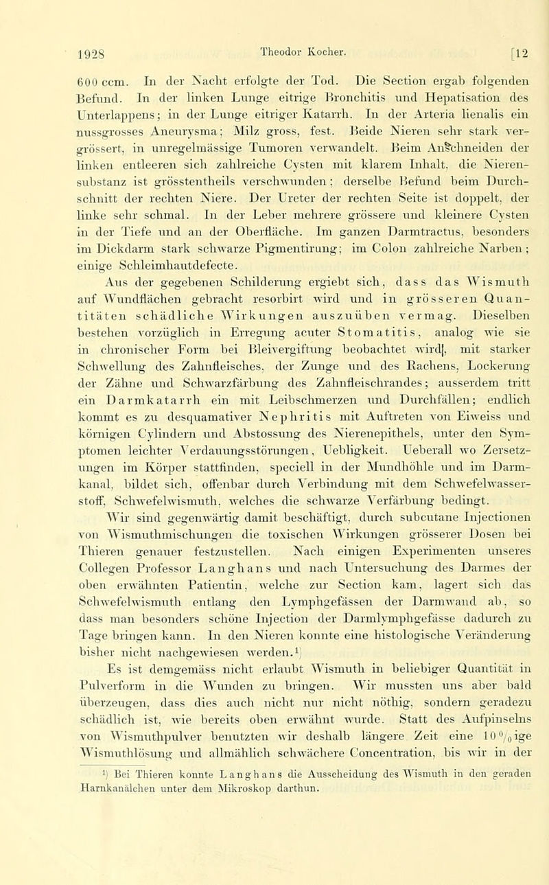 600 ccm. In der Nacht erfolgte der Tod. Die Section ergab folgenden Befund. In der linken Lnnge eitrige Bronchitis und Hepatisation des Unterlappens; in der Lunge eitriger Katarrh. In der Arteria lienalis ein nussgrosses Aneurysma; Milz gross, fest. ]-5eide Nieren sehr stark ver- grössert, in unregelmässige Tumoren verwandelt. Beim Anithneiden der linken entleeren sich zahlreiche Cysten mit klarem Inhalt, die Nieren- substanz ist grösstentheils verschwunden; derselbe Befund beim Durch- schnitt der rechten Niere. Der Ureter der rechten Seite ist doppelt, der linke sehr schmal. In der Leber mehrere grössere und kleinere Cysten in der Tiefe und an der Oberfläche. Im ganzen Darmtractus. besonders im Dickdarm stark schwarze Pigmentirung; im Colon zahlreiche Narben : einige Schleimhaiitdefecte. Aus der gegebenen Schilderung ergiebt sich, dass das Wismuth auf Wundflächen gebracht resorbirt wird und in grösseren Quan- titäten schädliche Wirkungen auszuüben vermag. Dieselben bestehen vorzüglich in Erregung acviter Stomatitis, analog wie sie in chronischer Form bei Bleivergiftung beobachtet wird|, mit starker Schwelhing des Zahnfleisches, der Ztuige und des Rachens, Lockerung der Zähne und Schwarzfärbung des Zahnfleischrandes; ausserdem tritt ein Darmkatarrh ein mit Leibschmerzen und Durchfällen; endlich kommt es zu desquamativer Nephritis mit Auftreten von Eiweiss und körnigen Cylindern und Abstossung des Nierenepithels, unter den Sym- ptomen leichter Verdauungsstörungen, Uebligkeit. Ueberall wo Zersetz- ungen im Körper stattfinden, speciell in der Mundhöhle und im Darm- kanal, bildet sich, ofi'enbar durch Verbindung mit dem Schwefelwasser- stofi, Schwefelwismuth, welches die schwarze Verfärbung bedingt. Wir sind gegenwärtig damit beschäftigt, durch subcutane Injectionen von Wismuthmischungen die toxischen Wirkungen grösserer Dosen bei Thieren genauer festzustellen. Nach einigen Experimenten unseres Collegen Professor Langhans und nach Untersuchung des Darmes der oben erwähnten Patientin, welche zur Section kam, lagert sich das Schwefelwismuth entlang den Lymphgefässen der Darmwand ab, so dass man besonders schöne Injection der Darmlymphgefässe dadurch zu Tage bringen kann. In den Nieren konnte eine histologische Veränderung bisher nicht nachgewiesen werden.^) Es ist demgemäss nicht erlaubt Wismuth in beliebiger Quantität in Pulverform in die Wunden zu bringen. Wir mussten uns aber bald überzeugen, dass dies auch nicht mir nicht nöthig, sondern geradezu schädlich ist, wie bereits oben erwähnt wurde. Statt des Aufpinseins von Wismuthpulver benutzten wir deshalb längere Zeit eine lO^/oige Wismuthlösung und allmählich schwächere Concentration, bis wir in der 1) Bei Thieren konnte Langhans die Ausscheidung des Wismuth in den geraden Harnkanälchen unter dem Mikroskop darthun.