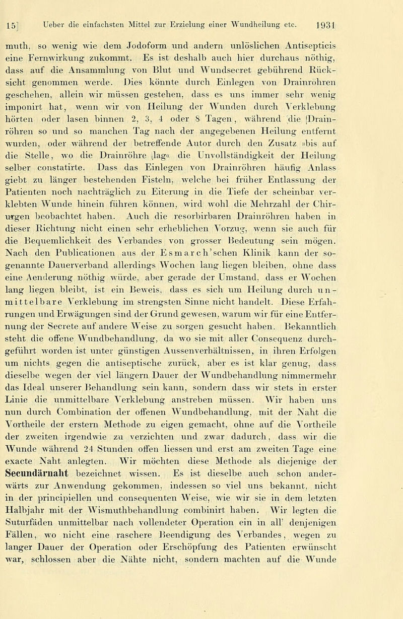 muth, so wenig wie dem Jodoform und andern unlöslichen Antisepticis eine Fernwirkung zukommt. Es ist deshalb auch hier durchaus nöthig, dass auf die Ansammlung von Bkit und Wundsecret gebührend Rück- sicht genommen werde. Dies könnte durch Einlegen von Drainröhren geschehen, allein wir müssen gestehen, dass es uns immer sehr wenig imponirt hat, wenn wir von Heilung der Wunden durch Verklebung hörten oder lasen binnen 2, 3, 4 oder 8 Tagen, während die jDrain- röhren so und so manchen Tag nach der angegebenen Heilung entfernt wurden, oder während der betreffende Autor durch den Zusatz »bis auf die Stelle, wo die Drainröhre ^lag« die Ünvollständigkeit der Heilung selber constatirte. Dass das Einlegen von Drainröhren häufig Anlass giebt zu länger bestehenden Fisteln, welche bei früher Entlassung der Patienten noch nachträglich zu Eiterung in die Tiefe der scheinbar ver- klebten Wunde hinein führen können, wird wohl die Mehrzahl der Chir- urgen beobachtet haben. Auch die resorbirbaren Drainröhren haben in dieser Richtung nicht einen sehr erheblichen Vorzug, wenn sie auch für die Bequemlichkeit des Verbandes von grosser Bedeutung sein mögen. Nach den Publicationen aus der E s m a r c h' sehen Klinik kann der so- genannte Dauerverband allerdings Wochen lang liegen bleiben, ohne dass eine Aenderung nöthig würde, aber gerade der Umstand, dass er Wochen lang liegen bleibt, ist ein Beweis, dass es sich um Heilung durch un- mittelbare Verklebung im strengsten Sinne nicht handelt. Diese Erfah- rungen und Erwägungen sind der Grund gewesen, warum wir für eine Entfer- nung der Secrete auf andere Weise zu sorgen gesucht haben. Bekanntlich steht die offene Wundbehandlung, da wo sie mit aller Consequenz durch- geführt worden ist unter günstigen Aussenverhältnissen, in ihren Erfolgen um nichts gegen die antiseptische zurück, aber es ist klar genug, dass dieselbe wegen der viel längern Dauer der Wundbehandlung nimmermehr das Ideal unserer Behandlung sein kann, sondern dass wir stets in erster Linie die unmittelbare Verklebung anstreben müssen. Wir haben uns nun durch Combination der offenen Wundbehandlung, mit der Naht die Vortheile der erstem Methode zu eigen gemacht, ohne auf die Vortheile der zweiten irgendwie zu verzichten und zwar dadurch, dass wir die Wunde während 24 Stunden offen Hessen und erst am zweiten Tage eine exacte Naht anlegten. Wir möchten diese Methode als diejenige der Secundärnaht bezeichnet wissen. Es ist dieselbe auch schon ander- wärts zur Anwendung gekommen, indessen so viel uns bekannt, nicht in der principiellen und consequenten Weise, wie wir sie in dem letzten Halbjahr mit der Wismuthbehandlung combinirt haben. Wir legten die Suturfäden unmittelbar nach vollendeter Operation ein in all' denjenigen Fällen, wo nicht eine raschere Beendigung des Verbandes, wegen zu langer Dauer der Operation oder Erschöpfung des Patienten erwünscht war, schlössen aber die Nähte nicht, sondern machten auf die Wunde