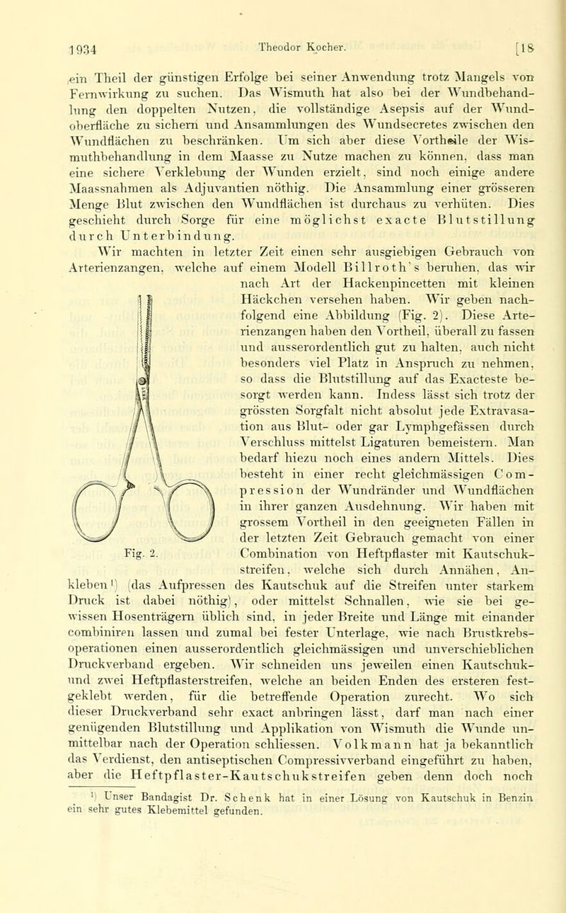 ,ein Tlieil der günstigen Erfolge bei seiner Anwendung trotz Mangels von Fernwirknng zu suchen. Das Wismuth hat also bei der Wundbehand- lung den doppelten Nutzen, die vollständige Asepsis auf der W\ind- oberfläche zu sichern und Ansammlungen des Wundsecretes zwischen den Wundflächen zu beschränken. Um sich aber diese Vorth«ile der Wis- muthbehandlung in dem Maasse zu Nutze machen zu können, dass man eine sichere Yerklebung der Wunden erzielt, sind noch einige andere Maassnahmen als Adjuvantien nöthig. Die Ansammlung einer grösseren Menge Blut zwischen den Wundflächen ist durchaus zu verhüten. Dies geschieht durch Sorge für eine möglichst exacte Blutstillung durch Unterbindung. Wir machten in letzter Zeit einen sehr ausgiebigen Gebrauch von Arterienzangen, welche auf einem Modell Billroth's beruhen, das wir nach Art der Hackenpincetten mit kleinen Häckchen versehen haben. Wir geben nach- folgend eine Abbildung (Fig. 2). Diese Arte- rienzangen haben den Vortheil, überall zu fassen und ausserordentlich gut zu halten, auch nicht besonders viel Platz in Ansprach zu nehmen, so dass die Blutstillung auf das Exacteste be- sorgt werden kann. Indess lässt sich trotz der grössten Sorgfalt nicht absolut jede Extravasa- tion aus Blut- oder gar Lymphgefässen durch Verschluss mittelst Ligaturen bemeistern. Man bedarf hiezu noch eines andern Mittels. Dies besteht in einer recht gleichmässigen Com- pression der Wundränder und Wundflächen in ihrer ganzen Ausdehnung. Wir haben mit grossem Vortheil in den geeigneten Fällen in der letzten Zeit Gebrauch gemacht von einer Combination von Heftpflaster mit Kautschuk- streifen , welche sich durch Annähen, An- kleben') (das Aufpressen des Kautschuk auf die Streifen imter starkem Druck ist dabei nöthig), oder mittelst Schnallen, vne sie bei ge- wissen Hosenträgern üblich sind, in jeder Breite und Länge mit einander combiniren lassen und zumal bei fester Unterlage, wie nach Brustkrebs- operationen einen ausserordentlich gleichmässigen und unverschieblichen Druckverband ergeben. Wir schneiden uns jeweilen einen Kautschuk- und zwei Heftpflasterstreifen, welche an beiden Enden des ersteren fest- geklebt werden, für die betreffende Operation zurecht. Wo sich dieser Druckverband sehr exact anbringen lässt, darf man nach einer genügenden Blutstillung und Applikation von Wismuth die Wunde un- mittelbar nach der Operation schliessen. Volk mann hat ja bekanntlich das Verdienst, den antiseptischen Compressivverband eingeführt zu haben, aber die Heftpflaster-Kautschukstreifen geben denn doch noch 'i Lnser Bandagist Dr. Schenk hat in einer Lösung von Kautschuk in Benzin ein sehr gutes Klebemittel gefunden.