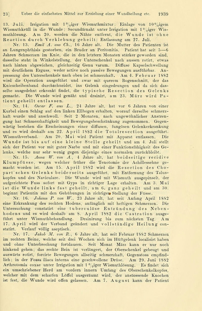 13. Juli. Ii-rigation mit 1 Ygiger Wismuthmixtur: Einlage von 10%igem. Wismuthkrüll in die Wunde ; Secundärnaht unter Irrigation mit 1 /^iger Wis- muthlösung. Am 20. werden die Nähte entfernt, die Wunde ist ohne Reaction durch Verklebung geheilt; Entlassung am 27. Juli. Nr. 13. Emil A. aus Ch., 16 Jahre alt. Die Mutter des Patienten ist an Lungenphthisis gestorben, ein Bruder an Peritonitis. Patient hat seit 5—6 Jahren Schmerzen im Knie, die in den letztern Monaten stärker geworden sind, dasselbe steht in Winkelstellung, der Unterschenkel nach aussen rotirt, etwas nach hinten abgewichen, gleichzeitig Genu varum. Diffuse Kapselschwellung mit deutlichem Erguss, weder active noch passive Bewegungen ausführbar. An- pressung des Unterschenkels nach oben ist schmerzhaft. Am 4. Februar 1882 wird die Operation ausgeführt und zwar mit querem Bogenschnitt, der das Kniescheibenband durchschneidet, ins Gelenk eingedrungen und da sich das- selbe ausgedehnt erkrankt findet, die typische Resection des Gelenks gemacht. Die Wunde wird genäht und drainirt, am 23. März wird Pa- tient geheilt entlassen. Nr. 14. Oscar F. aus L., 24 Jahre alt, hat vor 6 Jahren von einer Kurbel einen Schlag auf den linken Ellbogen erhalten, worauf derselbe schmerz- haft wurde und anschwoll. Seit 2 Monaten, nach ungewöhnlicher Anstren- gung hat Schmerzhaftigkeit und Bewegungsbeschränkung zugenommen. Gegen- wärtig bestehen die Erscheinungen einer diffusen, fungösen Gelenkerkrankung und es wird deshalb am 22. April 1882 die To talre section ausgeführt. Wismuthverband. Am 20. Mai wird Patient mit Apparat entlassen. Die Wunde ist bis auf eine kleine Stelle geheilt und am 4. Juli stellt sich der Patient vor mit guter Narbe und mit einer Funktionsfähigkeit des Ge- lenks, welche nur sehr wenig gegen diejenige eines normalen zurückbleibt. Nr. 15. Anna W. von A., 4 Jahre alt, hat beidseitige recidive Klumpfüsse, wegen welcher früher die Tenotomie der Achillessehne ge- macht worden ist. Am 15. April 1882 wird die Resection des Cho- part'sehen Gelenks beiderseits ausgeführt, mit Entfernung des Talus- kopfes und des Naviculare. Die Wunde wird mit Wismuth ausgepinselt, der aufgerichtete Fuss sofort mit Gyps in richtiger Lage erhalten. Am 3. Mai ist die Wunde links fast geheilt, am 6. ganz geheilt und am 30. beginnt Patientin mit den Gehübungen in richtiger» Stellung der Füsse. Nr. 16. Johann P. von W., 23 Jahre alt, hat seit Anfang April 1882 eine Erkrankung des rechten Hodens, anfänglich mit heftigen Schmerzen. Die Untersuchung constatirt eine tuberculöse Entzündung des Neben- hodens und es wird deshalb am 8. April 1882 die Castration ausge- führt unter Wismuthbehandlung. Drainirung bis zum nächsten Tag, Am 17. April wird der Verband geändert und vollständige Heilung con- statirt, Verlauf völlig aseptisch. Nr. 17. Jahol) M. von R., 6 Jahre alt, hat seit Februar 1882 Schmerzen im rechten Beine, welche seit drei Wochen sich im Hüftgelenk localisirt haben und ohne Unterbrechung fortdauern. Seit Monat März kann er nur noch hinkend gehen; das rechte Bein ist verlängert, der Oberschenkel gebeugt und auswärts rotirt, forcirte Bewegungen allseitig schmerzhaft, Gegenstoss empfind- lich; in der Fossa iliaca interna eine geschwollene Drüse, Am 29. Juni 1882 Arthrotomia coxae unter Irrigation mit 1 /oiS^'^ Wismuthlösung. Es findet sich ein umschriebener Herd am vordem Innern Umfang des Oberschenkelkopfes, welcher mit dem scharfen Löffel ausgeräumt wird, der anstossende Knochen ist fest, die Wunde wird offen gelassen. Am 7. August kann der Patient