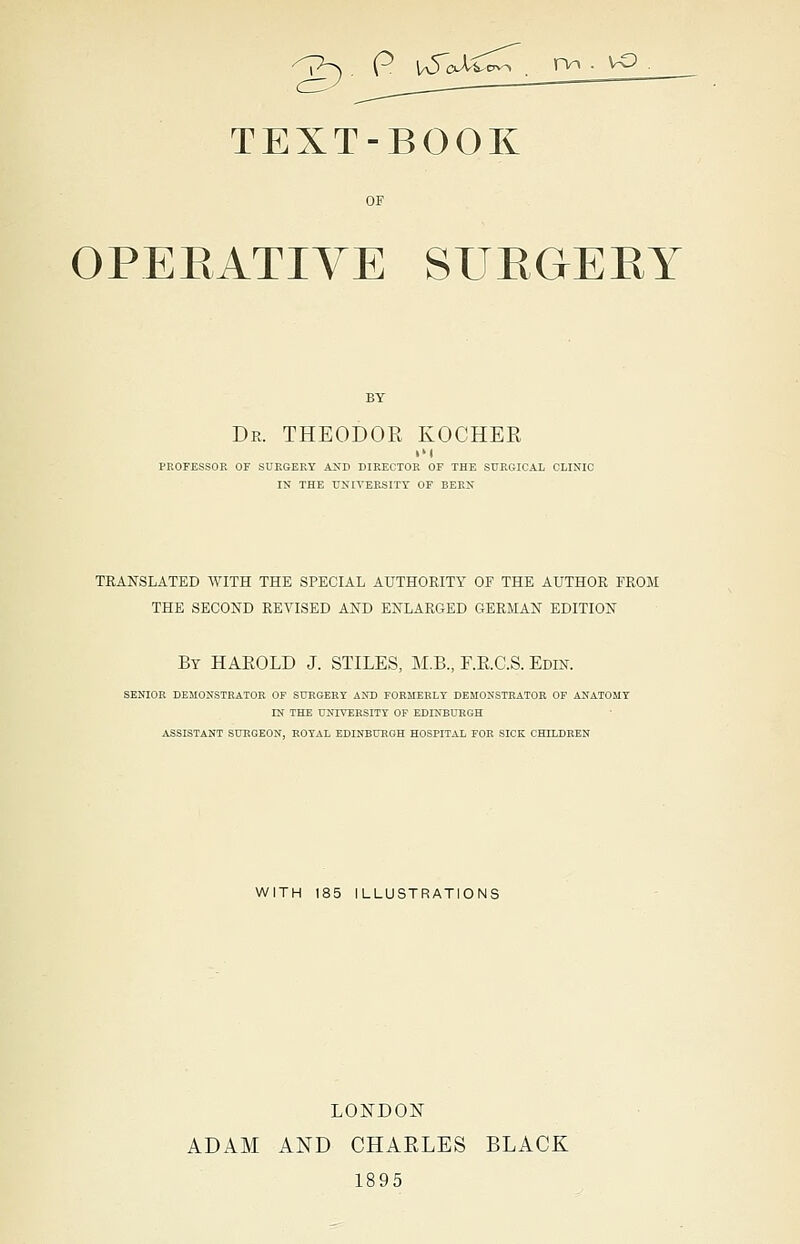 '^P^ . P \SoXX^, nn . vo TEXT-BOOK OPEEATIVE SURGERY Dr. THEODOR KOCHEE PROFESSOR OF SURGERY AND DIRECTOR OF THE SURGICAL CLINIC IN THE UNIVERSITY OF BERN TRANSLATED WITH THE SPECIAL AUTHORITY OF THE AUTHOR FROM THE SECOND REVISED AND ENLARGED GERMAN EDITION By HAEOLD J. STILES, M.B., F.E.C.S. Edin. SENIOR DEMONSTRATOR OF SURGERY AND FORMERLY DEMONSTRATOR OF ANATOMY IN THE UNIVERSITY OF EDINBURGH ASSISTANT SURGEON, ROYAL EDINBURGH HOSPITAL FOR SICK CHILDREN WITH 185 ILLUSTRATIONS LONDON- ADAM AND CHAELES BLACK 1895