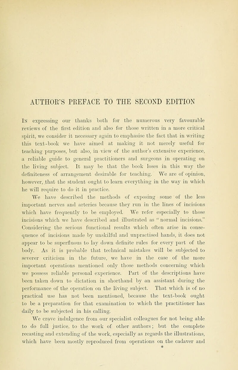 AUTHOR'S PREFACE TO THE SECOND EDITION In expressing our thanks both for the numerous very favourable reviews of the first edition and also for those written in a more critical spirit, we consider it necessary again to emphasise the fact that in writing this text-book we have aimed at making it not merely useful for teaching purposes, but also, in view of the author's extensive experience, a reliable guide to general practitioners and surgeons in operating on the living subject. It may be that the book loses in this way the definiteness of arrangement desirable for teaching. We are of opinion, however, that the student ought to learn everything in the way in which he will require to do it in practice. We have described the methods of exposing some of the less important nerves and arteries because they run in the lines of incisions which have frequently to be employed. We refer especially to those incisions which we have described and illustrated as  normal incisions. Considering the serious functional results which often arise in conse- quence of incisions made by unskilful and unpractised hands, it does not appear to be superfluous to lay down definite rules for every part of the body. As it is probable that technical mistakes will be subjected to severer criticism in the future, we have in the case of the more important operations mentioned only those methods concerning which we possess reliable personal experience. Part of the descriptions have been taken down to dictation in shorthand by an assistant during the performance of the operation on the living subject. That which is of no practical use has not been mentioned, because the text-book ought to be a preparation for that examination to which the practitioner has daily to be subjected in his calling. We crave indulgence from our specialist colleagues for not being able to do full justice, to the work of other authors; but the complete recasting and extending of the work, especially as regards the illustrations, which have been mostly reproduced from operations on the cadaver and