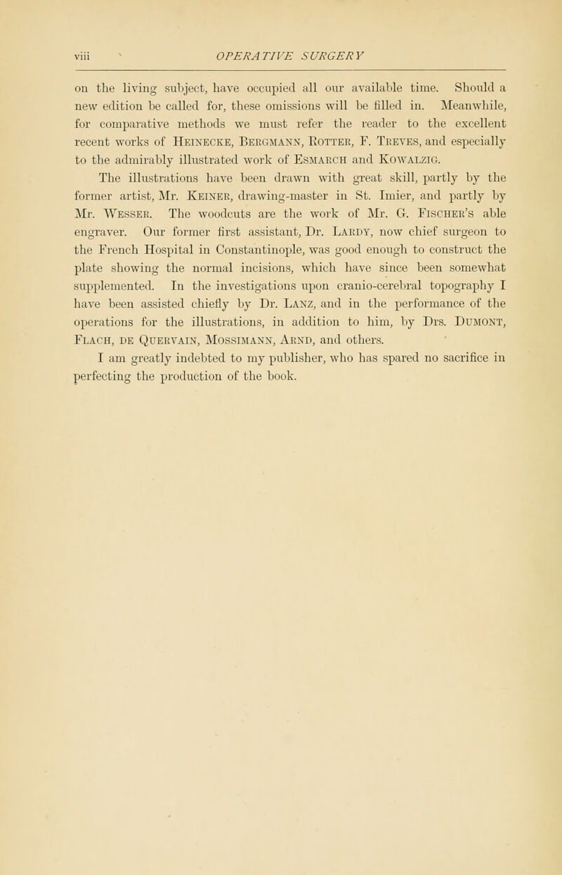 on the living subject, have occupied all our available time. Should a new edition be called for, these omissions will be filled in. Meanwhile, for comparative methods we must refer the reader to the excellent recent works of Heinecke, Bergmann, Rotter, F. Treves, and especially to the admirably illustrated work of ESMAECH and Kowalzig. The illustrations have been drawn with great skill, partly by the former artist, Mr. Keiner, drawing-master in St. Imier, and partly by Mr. Wesser. The woodcuts are the work of Mr. G. Fischer's able engraver. Our former first assistant, Dr. Lardy, now chief surgeon to the French Hospital in Constantinople, was good enough to construct the plate showing the normal incisions, which have since been somewhat supplemented. In the investigations upon cranio-cerebral topography I have been assisted chiefly by Dr. Lanz, and in the performance of the operations for the illustrations, in addition to him, by Drs. Dumont, Flach, de Quervain, Mossimann, Arnd, and others. I am greatly indebted to my publisher, who has spared no sacrifice in perfecting the production of the book.