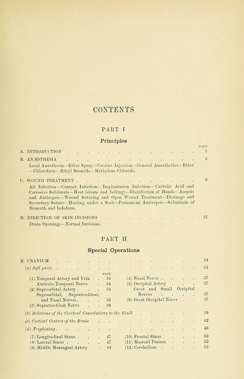 CONTENTS PART I Principles PAGE A. INTRODUCTION 1 B. ANESTHESIA 3 Local Anaesthesia—Ether Spray—Cocaine Injection—General Anaesthetics—Ether —Chloroform—Ethyl Bromide—Methylene Chloride. C. WOUND TREATMENT .... . 9 Air Infection—Contact Infection—Implantation Infection—Carbolic Acid and Corrosive Sublimate—Heat (steam and boiling)—Disinfection of Hands—Asepsis and Antisepsis—Wound Suturing and Open Wound Treatment—Drainage and Secondary Suture—Healing under a Scab—Permanent Antisepsis—Subnitrate of Bismuth and Iodoform. D. DIRECTION OF SKIN-INCISIONS 21 Drain Openings—Normal Incisions. PART II Special Operations E. CRANIUM , , , 34 (a) Soft parts . 34 PAGE (1) Temporal Artery and Vein . 34 (4) Nasal Nerve .... 37 Auriculo-Temporal Nerve . 34 (5) Occipital Artery ... 37 (2) Supraorbital Artery ... 35 Great and Small Occipital Supraorbital, Supratrochlear, Nerves .... 37 and Nasal Nerves... 35 (6) Great Occipital Nerve . . 37 (3) Supratrochlear Nerve . . 36 ($) Relations of the Cerebral Convolutions to the Skull ...... 39 ■ j(c) Cortical Centres of the Brain .......... 42 (d) Trephining 46 (7) Longitudinal Sinus ... 47 (10) Frontal Sinus ... 50 (8) Lateral Sinus .... 47 (11) Mastoid Process ... 52 (9) Middle Meningeal Artery . 48 (12) Cerebellum .... 53