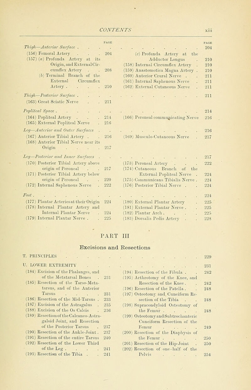 PAGE PAGE Thigh—Anterior Surface 204 (156) Femoral Artery . . .204 (c) Profunda Artery at the (157) (a) Profunda Artery at its Adductor Longus . 210 Origin, and External Cir- (158) Internal Circumflex Artery . 210 cumflex Artery . . 208 (159) Anastomotica Magna Artery . 210 (b) Terminal Branch of the (160) Anterior Crural Nerve . . 211 External Circumflex (161) Internal Saphenous Nerve . 211 Artery . . . .210 (162) External Cutaneous Nerve . 211 Thigh—Posterior Surface . . . . . . . . . . . .211 (163) Great Sciatic Nerve . .211 Popliteal Space 214 (164) Popliteal Artery . . . 214 (166) Peroneal communicating Nerve 216 (165) External Popliteal Nerve . 216 Leg—Anterior and Outer Surfaces .......... 216 (167) Anterior Tibial Artery . . 216 (169) Museulo-Cutaneous Nerve . 217 (168) Anterior Tibial Nerve near its Origin . . . .217 Leg—Posterior ami Inner Surfaces 217 (170) Posterior Tibial Artery above (173) Peroneal Artery . . . 222 origin of Peroneal . . 217 (174) Cutaneous Branch of the (171) Posterior Tibial Artery below External Popliteal Nerve . 224 origin of Peroneal . . 220 (175) Commnnicans Tibialis Nerve . 224 (172) Internal Saphenous Nerve . 222 (176) Posterior Tibial Nerve . . 224 Foot 224 (177) Plantar Arteriesat their Origin 224 (180) External Plantar Artery . 225 (178) Internal Plantar Artery and (181) External Plantar Nerve . . 225 Internal Plantar Nerve . 224 (182) Plantar Arch.... 225 (179) Internal Plantar Nerve . . 225 (183) Dorsalis Pedis Artery . . 228 PART III Excisions and Resections T. PRINCIPLES U. LOWER EXTREMITY (184) Excision of the Phalanges, and of the Metatarsal Bones (185) Resection of the Tarso-Meta- tarsus, and of the Anterior Tarsus .... (186) Resection of the Mid-Tarsus . (187) Excision of the Astragalus . (188) Excision of the Os Calcis (189) Resection of the Calcaneo-Astra- galoid Joint, and Resection of the Posterior Tarsus (190) Resection of the Ankle-joint. (191) Resection of the entire Tarsus (192) Resection of the Lower Third of the Leg .... (193) Resection of the Tibia . 231 233 235 236 237 237 240 241 241 . . . 231 (194) Resection of the Fibula . . 242 (195) Artbrotomy of the Knee, and Resection of the Knee. . 242 (196) Resection of the Patella . . 248 (197) Osteotomy and Cuneiform Re- section of the Tibia . . 248 (19S) Supracondyloid Osteotomy of the Femur . . . .248 (199) Osteotomy and Subtrochanteric Cuneiform Resection of the Femur . ... . 249 (200) Resection of the Diaphysis of the Femur .... 250 (201) Resection of the Hip-Joint . 250 (202) Resection of one-half of the Pelvis .... 254