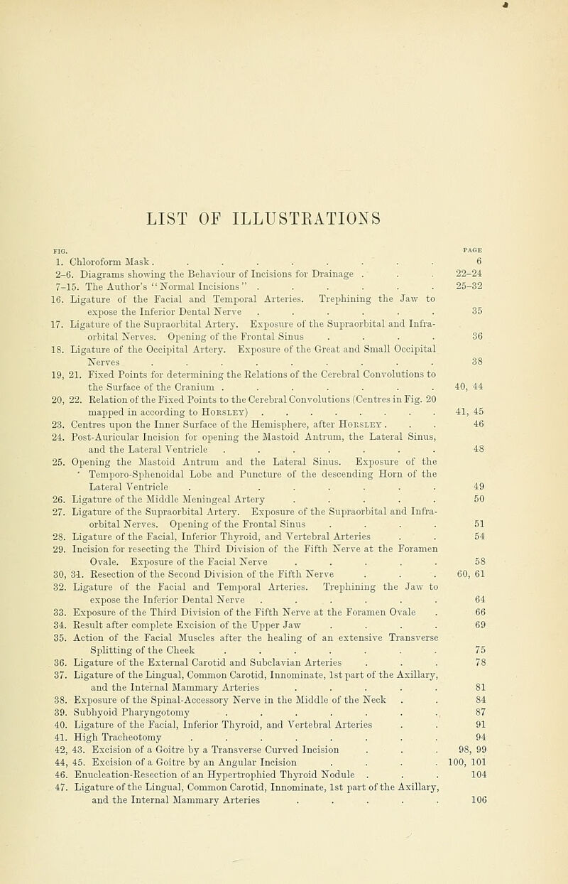 LIST OF ILLUSTRATIONS Chloroform Mask......... 6. Diagrams showing the Behaviour of Incisions for Drainage . 15. The Author's  Normal Incisions  ...... Ligature of the Facial and Temporal Arteries. Trephining the Jaw to expose the Inferior Dental Nerve ...... Ligature of the Supraorbital Artery. Exposure of the Supraorbital and Infra- orbital Nerves. Opening of the Frontal Sinus .... Ligature of the Occipital Artery. Exposure of the Great and Small Occipital Nerves ......... 21. Fixed Points for determining the Relations of the Cerebral Convolutions to the Surface of the Cranium ....... 22. Relation of the Fixed Points to the Cerebral Convolutions (Centres in Fig. 20 mapped in according to Horsley) ........ Centres upon the Inner Surface of the Hemisphere, after Hop.sley . Post-Auricular Incision for opening the Mastoid Antrum, the Lateral Sinus, and the Lateral Ventricle ....... Opening the Mastoid Antrum and the Lateral Sinus. Exposure of the ' Temporo-Sphenoidal Lobe and Puncture of the descending Horn of the Lateral Ventricle . ..... Ligature of the Middle Meningeal Artery .... Ligature of the Supraorbital Artery. Exposure of the Supraorbital and Infra orbital Nerves. Opening of the Frontal Sinus Ligature of the Facial, Inferior Thyroid, and Vertebral Arteries Incision for resecting the Third Division of the Fifth Nerve at the Foramen Ovale. Exposure of the Facial Nerve .... 31. Resection of the Second Division of the Fifth Nerve Ligature of the Facial and Temporal Arteries. Trephining the Jaw to expose the Inferior Dental Nerve . ... Exposure of the Third Division of the Fifth Nerve at the Foramen Ovale Result after complete Excision of the Upper Jaw . Action of the Facial Muscles after the healing of an extensive Transverse Splitting of the Cheek ...... , Ligature of the External Carotid and Subclavian Arteries . Ligature of the Lingual, Common Carotid, Innominate, 1st part of the Axillary, and the Internal Mammary Artei'ies .... . Exposure of the Spinal-Accessory Nerve in the Middle of the Neck . Subhyoid Pharyngotomy ...... . Ligature of the Facial, Inferior Thyroid, and Vertebral Arteries . High Tracheotomy ....... , 43. Excision of a Goitre by a Transverse Curved Incision , 45. Excision of a Goitre by an Angular Incision . Enucleation-Resection of an Hypertiophicd Thyroid Nodule . Ligature of the Lingual, Common Carotid, Innominate, 1st part of the Axillary, and the Internal Mammary Arteries . 22-24 25-32 38 40, 44 41 45 46 58 60, 61 75 78 81 84 87 91 94 98, 99 100, 101 104 100