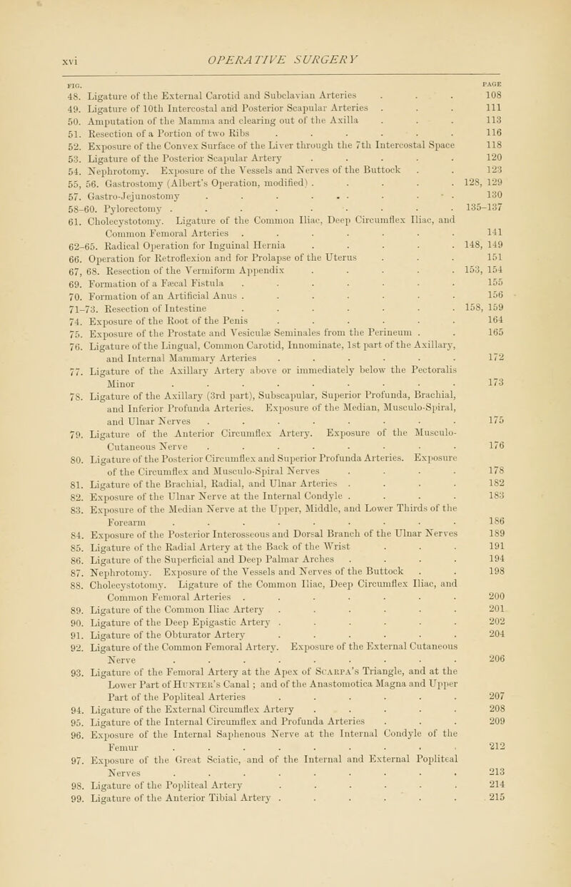 FIG. PAGE 48. Ligature of the External Carotid and Subclavian Arteries . . . 108 49. Ligature of 10th Intercostal and Posterior Scapular Arteries ... Ill 50. Amputation of the Mamma and clearing out of the Axilla . . . 113 51. Resection of a Portion of two Ribs ...... 116 52. Exposure of the Convex Surface of the Liver through the 7th Intercostal Spai e 118 53. Ligature of the Posterior Scapular Artery ..... 120 54. Nephrotomy. Exposure of the Vessels and Nerves of the Buttock . . 123 55,56. Gastrostomy (Albert's Operation, modified) . .... 128,129 57. Gastrojejunostomy . . . ... . • . 130 58-60. Pylorectomy ......... 135-137 61. Cholecystotomy. Ligature of the Common Iliac, Deep Circumflex Iliac, and Common Femoral Arteries . . . . ■ ■ ■ 1 11 62-65. Radical Operation for Inguinal Hernia ..... 148, 149 66. Operation for Retroflexion and for Prolapse of the Uterus . . . 151 67, 6S. Resection of the Vermiform Appendix ..... 153,154 69. Formation of a Fajcal Fistula ..... . 155 70. Formation of an Artificial Anus ....... 156 71-73. Resection of Intestine ....... 158, 159 74. Exposure of the Root of the Penis . . . . . . 164 75. Exposure of the Prostate and Vesiculse Seminales from the Perineum . . 165 76. Ligature of the Lingual, Common Carotid, Innominate, 1st part of the Axillarj , and Internal Mammary Arteries ...... 172 77. Ligature of the Axillary Artery above or immediately below the Pectoralis Minor . . . . . . ■ • • 173 7S. Ligature of the Axillary (3rd part), Subscapular, Superior Profunda, Brachial, and Interior Profunda Arteries. Exposure of the Median, Musculo-Spiral, and Ulnar Nerves . . . . • • • • 175 79. Ligature of the Anterior Circumflex Artery. Exposure of the Musculo- cutaneous Nerve . . . . . • • • 176 SO. Ligature of the Posterior Circumflex anil Superior Profunda Arteries. Exposure of the Circumflex and Musculo-Spiral Nerves .... 178 81. Ligature of the Brachial, Radial, and Ulnar Arteries . . . . 182 82. Exposure of the Ulnar Nerve at the Internal Condyle .... 183 83. Exposure of the .Median Nerve at the Upper. Middle, and Lower Thirds of tin' Forearm ......... 186 S4. Exposure of the Posterior Interosseous and Dor.-al Branch of the Ulnar Nerves 189 85. Ligature of the Radial Artery at the Back of the Wiisi . . . 191 86. Ligature of the Superficial and Deep Palmar Arches .... 194 87. Nephrotomy. Exposure of the Vessels and Nerves of the Buttock . . 198 88. Cholecystotomy. Ligature of the Common Iliac, Deep Circumflex Iliac, and Common Femora] Arteries ....... 200 89. Ligature of the Common Iliac Artery . . . . . . 201 90. Ligature of the Deep Epigastic Artery ...... 202 91. Ligature of the Obturator Artery ...... 204 92. Ligature of the Common Femoral Artery. Exposure of the External Cutaneous Nerve ......... 206 93. Ligature of the Femoral Artery at the Apex of Scarpa's Triangle, and at the Lower Part of Hunter's Canal ; and of the Anastomotica Magna and Upper Part of the Popliteal Arteries ...... 207 94. Ligature of the External Circumflex Artery ..... 208 95. Ligature of the Internal Circumflex and Profunda Arteries . . . 209 96. Exposure of the Internal Saphenous Nerve at the Internal Condyle of the Femur . . . . . . . . 212 97. Exposure of the Great Sciatic, and of the Internal and External Popliteal Nerves ......... 213 98. Ligature of tie- Popliteal Artery ...... 214 99. Ligature of the Anterior Tibial Artery ...... 215