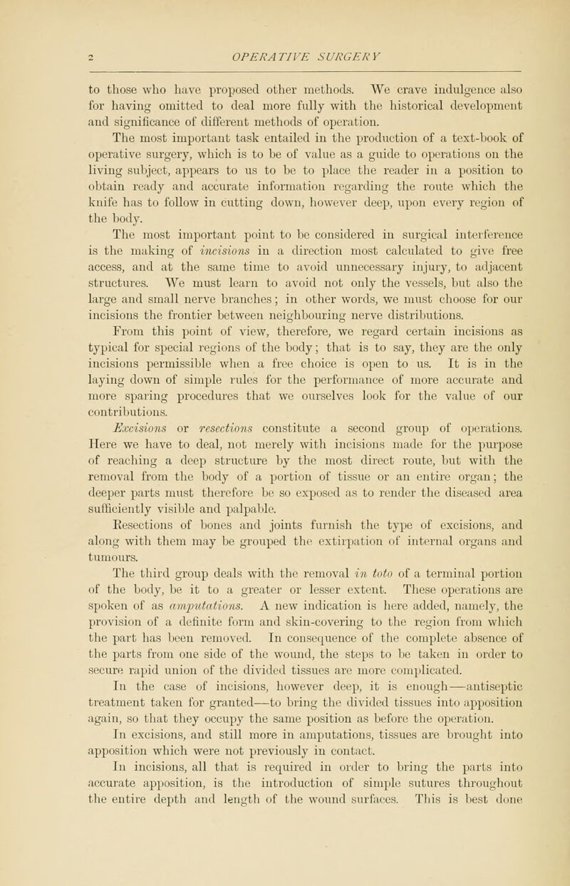 to those who have proposed other methods. We crave indulgence also for having omitted to deal more fully with the historical development and significance of different methods of operation. The most important task entailed in the production of a text-hook of operative surgery, which is to he of value as a guide to operations on the living subject, appears to us to be to place the reader in a position to obtain ready and accurate information regarding the route which the knife has to follow in cutting down, however deep, upon every region of the body. The most important point to be considered in surgical interference is the making of incisions in a direction most calculated to give free access, and at the same time to avoid unnecessary injury, to adjacent structures. We must learn to avoid not only the vessels, but also the large and small nerve branches; in other words, we must choose for our incisions the frontier between neighbouring nerve distributions. From this point of view, therefore, we regard certain incisions as typical for special regions of the body; that is to say, they are the only incisions permissible when a free choice is open to us. It is in the laying down of simple rules for the performance of more accurate and more sparing procedures that we ourselves look for the value of our contributions. Excisions or resections constitute a second group of operations. Here we have to deal, not merely with incisions made for the purpose of reaching a deep structure by the most direct route, but with the removal from the body of a portion of tissue or an entire organ; the deeper parts must therefore be so exposed as to render the diseased area sufficiently visible and palpable. Resections of bones and joints furnish the type of excisions, and along with them may be grouped the extirpation of internal organs and tumours. The third group deals with the removal in toto of a terminal portion of the body, be it to a greater or lesser extent. These operations are spoken of as amputations. A new indication is here added, namely, the provision of a definite form and skin-covering to the region from which the part has been removed. In consequence of the complete absence of the parts from one side of the wound, the steps to be taken in order to secure rapid union of the divided tissues are inure complicated. In the case of incisions, however deep, it is enough—antiseptic treatment taken for granted—to bring the divided tissues into apposition again, so that they occupy the same position as before the operation. In excisions, and still more in amputations, tissues are brought into apposition which were not previously in contact. In incisions, all that is required in order to bring the parts into accurate apposition, is the introduction of simple sutures throughout the entire depth and length of the wound surfaces. This is best dune