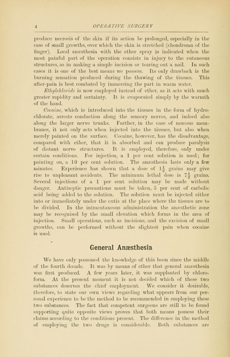 produce necrosis of the skin if its action be prolonged, especially in the case of small growths, over which the skin is stretched (chondroma of the finger). Local anaasthesia with the ether spray is indicated when the most painful part of the operation consists in injury to the cutaneous structures, as in making a simple incision or tearing out a nail. In such cases it is one of the best means we possess. Its only drawback is the burning sensation produced during the thawing of the tissues. This after-pain is best combated by immersing the part in warm water. Ethylchloride is now employed instead of ether, as it acts with much greater rapidity and certainty. It is evaporated simply by the warmth of the hand. Cocaine, which is introduced into the tissues in the form of hydro- chlorate, arrests conduction along the sensory nerves, and indeed also along the larger nerve trunks. Further, in the case of mucous mem- branes, it not only acts when injected into the tissues, but also when merely painted on the surface. Cocaine, however, has the disadvantage, compared with ether, that it is absorbed and can produce paralysis of distant nerve structures. It is employed, therefore, only under certain conditions. For injection, a 1 per cent solution is used; for painting on, a 10 per cent solution. The anajsthesia lasts only a few minutes. Experience has shown that a dose of 1^- grains may give rise to unpleasant accidents. The minimum lethal dose is 7 J grains. Several injections of a 1 per cent solution may be made without danger. Antiseptic precautions must be taken, 5 per cent of carbolic acid being added to the solution. The solution must be injected either into or immediately under the cutis at the place where the tissues are to lie divided. In the intracutaneous administration the anaesthetic zone may be recognised by the small elevation which forms in the area of injection. Small operations, such as incisions, and the excision of small growths, can be performed without the slightest pain when cocaine is used. General Anaesthesia We have only possessed the knowledge of this boon since the middle of the fourth decade. It was by means of ether that general anaesthesia was first produced. A few years later, it was supplanted by chloro- form. At the present moment it is not decided which of these two substances deserves the chief employment. We consider it desirable, therefore, to state our own views regarding what appears from our per- sonal experience to be the method to be recommended in employing these two substances. The fact that competent surgeons are still to be found supporting cpiite opposite views proves that both means possess their claims according to the conditions present. The difference in the method of employing the two drugs is considerable. Both substances are