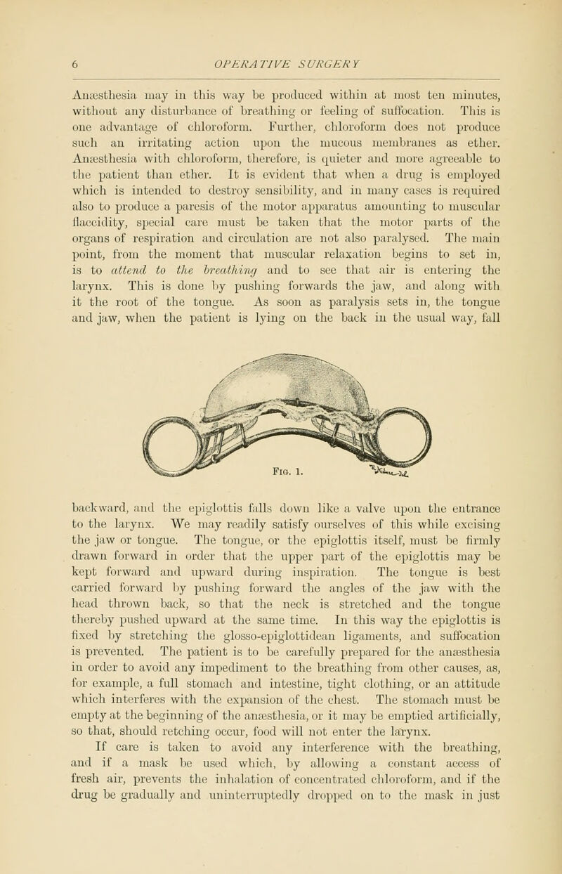 Anaesthesia may in this way be produced within at most ten minutes, without any disturbance of breathing or feeling of suffocation. This is one advantage of chloroform. Further, chloroform does not produce such an irritating action upon the mucous membranes as ether. Anaesthesia with chloroform, therefore, is epiieter and more agreeable to the patient than ether. It is evident that when a drug is employed which is intended to destroy sensibility, and in many cases is required also to produce a paresis of the motor apparatus amounting to muscular ilaccidity, special care must be taken that the motor parts of the organs of respiration and circulation are not also paralysed. The main point, from the moment that muscular relaxation begins to set in, is to attend to the breathing and to see that air is entering the larynx. This is done by pushing forwards the jaw, and along with it the root of the tongue. As soon as paralysis sets in, the tongue and jaw, when the patient is lying on the back in the usual way, fall backward, and the epiglottis falls down like a valve upon the entrance to the larynx. We may readily satisfy ourselves of this while excising the jaw or tongue. The tongue, or the epiglottis itself, must be firmly drawn forward in order that the upper part of the epiglottis may be kept forward and upward during inspiration. The tongue is best carried forward by pushing forward the angles of the jaw with the head thrown back, so that the neck is stretched and the tongue thereby pushed upward at the same time. In this way the epiglottis is lixed by stretching the glosso-epiglottidean ligaments, and suffocation is prevented. The patient is to be carefully prepared for the anaesthesia in order to avoid any impediment to the breathing from other causes, as, for example, a full stomach and intestine, tight clothing, or an attitude which interferes with the expansion of the chest. The stomach must be empty at the beginning of the anaesthesia, or it may be emptied artificially, so that, should retching occur, food will not enter the larynx. If care is taken to avoid any interference with the breathing, and if a mask be used which, by allowing a constant access of fresh air, prevents the inhalation of concentrated chloroform, and if the drug be gradually and uninterruptedly dropped on to the mask in just
