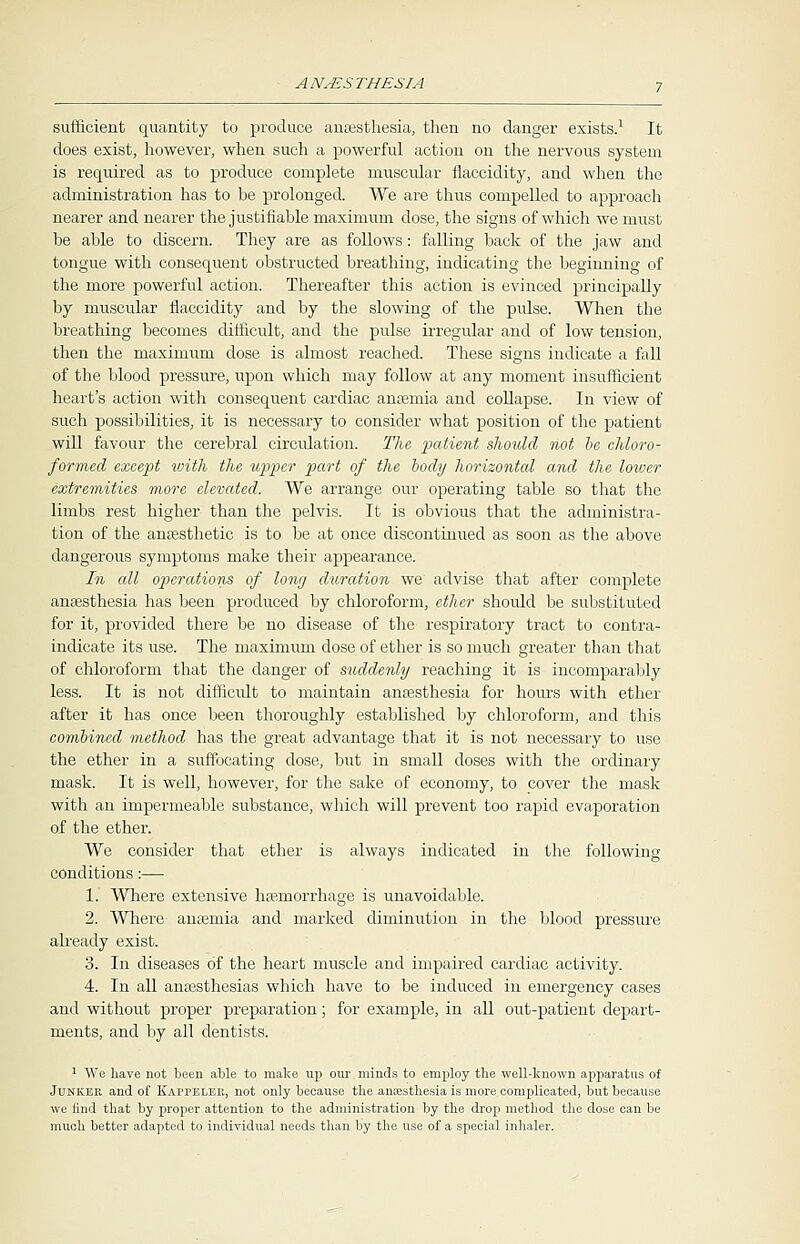 sufficient quantity to produce anaesthesia, then no danger exists.1 It does exist, however, when such a powerful action on the nervous system is required as to produce complete muscular flaccidity, and when the administration has to be prolonged. We are thus compelled to approach nearer and nearer the justifiable maximum dose, the signs of which we must be able to discern. They are as follows: falling back of the jaw and tongue with consequent obstructed breathing, indicating the beginning of the more powerful action. Thereafter this action is evinced principally by muscular flaccidity and by the slowing of the pulse. When the breathing becomes difficult, and the pulse irregular and of low tension, then the maximum dose is almost reached. These signs indicate a fall of the blood pressure, upon which may follow at any moment insufficient heart's action with consequent cardiac anaemia and collapse. In view of such possibilities, it is necessary to consider what position of the patient will favour the cerebral circulation. The patient should not be chloro- formed except ivith the upper part of the body horizontal and the lower extremities more elevated. We arrange our operating table so that the limbs rest higher than the pelvis. It is obvious that the administra- tion of the anaesthetic is to be at once discontinued as soon as the above dangerous symptoms make their appearance. In all operations of long duration we advise that after complete anaesthesia has been produced by chloroform, ether should be substituted for it, provided there be no disease of the respiratory tract to contra- indicate its use. The maximum dose of ether is so much greater than that of chloroform that the danger of suddenly reaching it is incomparably less. It is not difficult to maintain anaesthesia for hours with ether after it has once been thoroughly established by chloroform, and this combined method has the great advantage that it is not necessary to use the ether in a suffocating dose, but in small doses with the ordinary mask. It is well, however, for the sake of economy, to cover the mask with an impermeable substance, which will prevent too rapid evaporation of the ether. We consider that ether is always indicated in the following conditions:— 1. Where extensive haemorrhage is unavoidable. 2. Where anaemia and marked diminution in the blood pressure already exist. 3. In diseases of the heart muscle and impaired cardiac activity. 4. In all anaesthesias which have to be induced in emergency cases and without proper preparation; for example, in all out-patient depart- ments, and by all dentists. 1 We have not been able to make up our minds to employ the well-known apparatus of Junker and of Kappeler, not only because the anaesthesia is more complicated, but because we find that by proper attention to the administration by the drop method the dose can be much better adapted to individual needs than by the use of a special inhaler.
