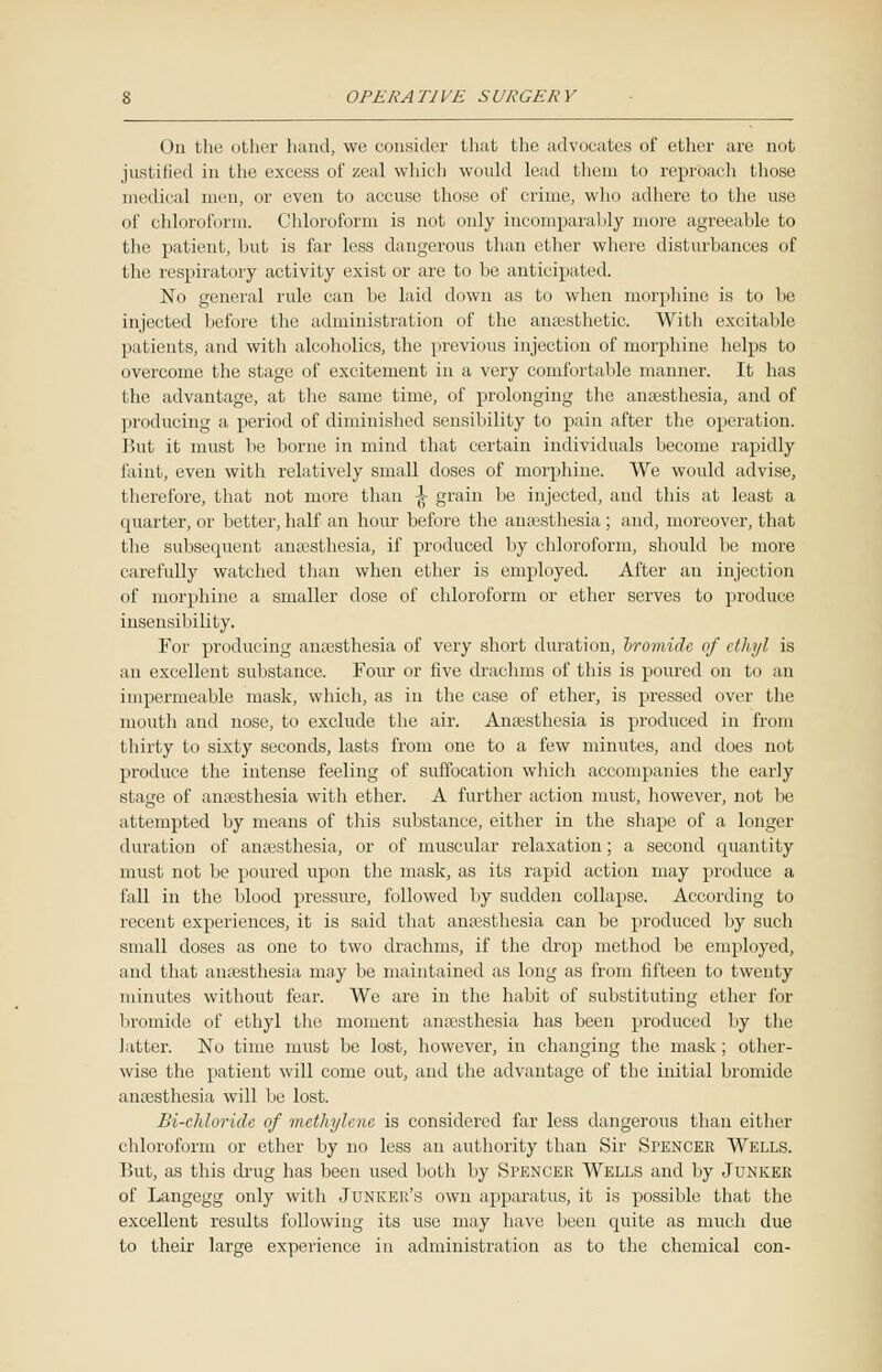 On the other hand, we consider that the advocates of ether are not justilied in the excess of zeal which would lead them to reproach those medical men, or even to accuse those of crime, who adhere to the use of chloroform. Chloroform is not only incomparably more agreeable to the patient, but is far less dangerous than ether where disturbances of the respiratory activity exist or are to be anticipated. No general rule can be laid down as to when morphine is to be injected before the administration of the anaesthetic. With excitable patients, and with alcoholics, the previous injection of morphine helps to overcome the stage of excitement in a very comfortable manner. It has the advantage, at the same time, of prolonging the anaesthesia, and of producing a period of diminished sensibility to pain after the operation. But it must lie borne in mind that certain individuals become rapidly faint, even with relatively small doses of morphine. We would advise, therefore, that not more than \ grain be injected, and this at least a quarter, or better, half an hour before the anaesthesia ; and, moreover, that the subsequent anaesthesia, if produced by chloroform, should be more carefully watched than when ether is employed. After an injection of morphine a smaller dose of chloroform or ether serves to produce insensibility. For producing anaesthesia of very short duration, hromide of ethyl is an excellent substance. Four or five drachms of this is poured on to an impermeable mask, which, as in the case of ether, is pressed over the mouth and nose, to exclude the air. Anaesthesia is produced in from thirty to sixty seconds, lasts from one to a few minutes, and does not produce the intense feeling of suffocation which accompanies the early stage of anaesthesia with ether. A further action must, however, not be attempted by means of this substance, either in the shape of a longer duration of anaesthesia, or of muscular relaxation; a second quantity must not be poured upon the mask, as its rapid action may produce a fall in the blood pressure, followed by sudden collapse. According to recent experiences, it is said that anaesthesia can be produced by such small doses as one to two drachms, if the drop method be employed, and that anaesthesia may be maintained as long as from fifteen to twenty minutes without fear. We are in the habit of substituting ether for bromide of ethyl the moment amesthesia has been produced by the latter. No time must be lost, however, in changing the mask; other- wise the patient will come out, and the advantage of the initial bromide anaesthesia will be lost. Bi-chloridc of methylene is considered far less dangerous than either chloroform or ether by no less an authority than Sir SrENCER Wells. But, as this drug has been used both by Spencer Wells and by Junker of Langegg only with Junker's own apparatus, it is possible that the excellent results following its use may have been quite as much due to their large experience in administration as to the chemical con-