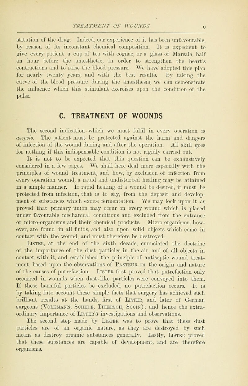 stitution of the drug. Indeed, our experience of it has been unfavourable, by reason of its inconstant chemical composition. It is expedient to give every patient a cup of tea with cognac, or a glass of Marsala, half an hour before the anaesthetic, in order to strengthen the heart's contractions and to raise the blood pressure. We have adopted this plan for nearly twenty years, and with the best results. By taking the curve of the blood pressure during the anaesthesia, we can demonstrate the influence which this stimulant exercises upon the condition of the pulse. C. TREATMENT OF WOUNDS The second indication which we must fulfil in every operation is asepsis. The patient must be protected against the harm and dangers of infection of the wound during and after the operation. AH skill goes for nothing if this indispensable condition is not rigidly carried out. It is not to be expected that this cpiestion can be exhaustively considered in a few pages. We shall here deal more especially with the principles of wound treatment, and how, by exclusion of infection from every operation wound, a rapid and undisturbed healing may be attained in a simple manner. If rapid healing of a wound be desired, it must be protected from infection, that is to say, from the deposit and develop- ment of substances which excite fermentation. We may look upon it as proved that primary union may occur in every wound which is placed under favourable mechanical conditions and excluded from the entrance of micro-organisms and their chemical products. Micro-organisms, how- ever, are found in all fluids, and also upon solid objects which come in contact with the wound, and must therefore be destroyed. Listee, at the end of the sixth decade, enunciated the doctrine of the importance of the dust particles in the air, and of all objects in contact with it, and established the principle of antiseptic wound treat- ment, based upon the observations of Pasteur on the origin and nature of the causes of putrefaction. Lister first proved that putrefaction only occurred in wounds when dust-like particles were conveyed into them. If these harmful particles be excluded, no putrefaction occurs. It is by taking into account these simple facts that surgery has achieved such brilliant results at the hands, first of Lister, and later of German surgeons (Volkmann, Schede, Thiersch, Socin); and hence the extra- ordinary importance of Lister's investigations and observations. The second step made by Lister was to prove that these dust particles are of an organic nature, as they are destroyed by such means as destroy organic substances generally. Lastly, Lister proved that these substances are capable of development, and are therefore organisms.