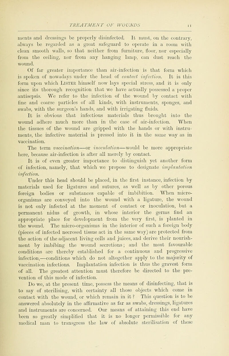 merits and dressings be properly disinfected. It must, on the contrary, always be regarded as a great safeguard to operate in a room with clean smooth walls, so that neither from furniture, floor, nor especially from the ceiliug, nor from any hanging lamp, can dust reach the wound. Of far greater importance than air-infection is that form which is spoken of nowadays under the head of contact infection. It is this form upon which LlSTEK himself now lays special stress, and it is only since its thorough recognition that we have actually possessed a proper antisepsis. We refer to the infection of the wound by contact with fine and coarse particles of all kinds, with instruments, sponges, and swabs, with the surgeon's hands, and with irrigating fluids. It is obvious that infectious materials thus brought into the wound adhere much more than in the case of air-infection. When the tissues of the wound are gripped with the hands or with instru- ments, the infective material is pressed into it in the same way as in vaccination. The term vaccination—or inoculation—would be more appropriate here, because air-infection is after all merely by contact. It is of even greater importance to distinguish yet another form of infection, namely, that which we propose to designate implantation infection. Under this head should be placed, in the first instance, infection by materials used for ligatures and sutures, as well as by other porous foreign bodies or substances capable of imbibition. When micro- organisms are conveyed into the wound with a ligature, the wound is not only infected at the moment of contact or inoculation, but a permanent nidus of growth, in whose interior the germs find an appropriate place for development from the very first, is planted in the wound. The micro-organisms in the interior of such a foreign body (pieces of infected necrosed tissue act in the same way) are protected from the action of the adjacent living cells and juices, and derive their nourish- ment by imbibing the wound secretions; and the most favourable conditions are thereby established for a continuous and progressive infection,—conditions which do not altogether apply to the majority of vaccination infections. Implantation infection is thus the gravest form of all. The greatest attention must therefore be directed to the pre- vention of this mode of infection. Do we, at the present time, possess the means of disinfecting, that is to say of sterilising, with certainty all those objects which come in contact with the wound, or which remain in it ? This question is to be answered absolutely in the affirmative as far as swabs, dressings, ligatures and instruments are concerned. Our means of attaining this end have been so greatly simplified that it is no longer permissible for any medical man to transgress the law of absolute sterilisation of these