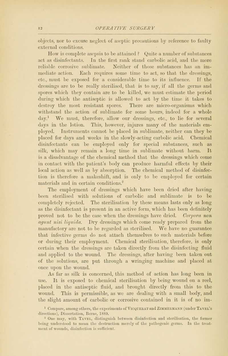 objects, nor to excuse neglect of aseptic precautions by reference to faulty external conditions. How is complete asepsis to be attained ? Quite a number of substances act as disinfectants. In the first rank stand carbolic acid, and the more reliable corrosive sublimate. Neither of those substances lias an im- meiliale aclinii. Each requires suiue time to act, so that the dressings, etc., must be exposed for a considerable time to its influence. If the dressings are to be really sterilised, that is to say, if all the germs and spores which they contain are to be killed, we must estimate the period dining which the antiseptic is allowed to act by the time it takes to destroy the most resistant spores. There are micro-organisms which withstand the action of sublimate for some hours, indeed for a whole day.1 We must, therefore, allow our dressings, etc., to lie for several days in the lotion. This, however, injures many of the materials em- ployed. Instruments cannot be placed in sublimate, neither can they be placed for days and weeks in the slowly-acting carbolic acid. Chemical disinfectants can be employed only for special substances, such as silk, which may remain a long time in sublimate without harm. It is a disadvantage of the chemical method that the dressings which come in contact with the patient's body can produce harmful effects by their local action as well as by absorption. The chemical method of disinfec- tion is therefore a makeshift, and is only to be employed for certain materials and in certain conditions.'2 The employment of dressings which have been dried after having been sterilised with solutions of carbolic and sublimate is to be completely rejected. The sterilisation by these means lasts only as long as the disinfectant is present in an active form, which has been definitely proved not to be the case when the dressings have dried. Corpora non Hi/nut nisi liquida. Dry dressings which come ready prepared from the manufactory are not to be regarded as sterilised. We have no guarantee that infective germs do not attach themselves to such materials before or during their employment. Chemical sterilisation, therefore, is only certain when the dressings are taken directly from the disinfecting fluid and applied to the wound. The dressings, after having been taken out of the solutions, are put through a wringing machine and placed at once upon the wound. As far as silk is concerned, this method of action has long been in use. It is exposed to chemical sterilisation by being wound on a reel, placed in the antiseptic fluid, and brought directly from this to the wound. This is permissible, as we are dealing with a small body, and the slight amount of carbolic or corrosive contained in it is of no im- 1 Compare, among others, the experiments of Vicquekat and Zimmeumann (under Tavel's directions), Dissertation, Berne, 18S9. - One may, with Tavel, distinguish between disinfection and sterilisation, the former being understood to mean the destruction merely of the pathogenic germs. In the treat- ment of wounds, disinfection is suflicient.