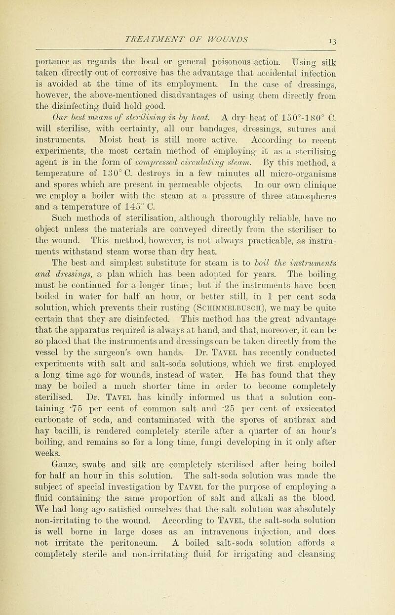 portance as regards the local or general poisonous action. Using silk taken directly out of corrosive has the advantage that accidental infection is avoided at the time of its employment. In the case of dressings, however, the above-mentioned disadvantages of using them directly from the disinfecting fluid hold good. Our best means of sterilising is by heat. A dry heat of 150°-180° C. will sterilise, with certainty, all our bandages, dressings, sutures and instruments. Moist heat is still more active. According to recent experiments, the most certain method of employing it as a sterilising agent is in the form of compressed circulating steam. By this method, a temperature of 130° C. destroys in a few minutes all micro-organisms and spores which are present in permeable objects. In our own clinique we employ a boiler with the steam at a pressure of three atmospheres and a temperature of 145° C. Such methods of sterilisation, although thoroughly reliable, have no object unless the materials are conveyed directly from the steriliser to the wound. This method, however, is not always practicable, as instru- ments withstand steam worse than dry heat. The best and simplest substitute for steam is to boil the instruments and dressings, a plan which has been adopted for years. The boiling must be continued for a longer time; but if the instruments have been boiled in water for half an hour, or better still, in 1 per cent soda solution, which prevents their rusting (Schimmelbusch), we may be quite certain that they are disinfected. This method has the great advantage that the apparatus required is always at hand, and that, moreover, it can be so placed that the instruments and dressings can be taken directly from the vessel by the surgeon's own hands. Dr. Tavel has recently conducted experiments with salt and salt-soda solutions, which we first employed a long time ago for wounds, instead of water. He has found that they may be boiled a much shorter time in order to become completely sterilised. Dr. Tavel has kindly informed us that a solution con- taining -75 per cent of common salt and -25 per cent of exsiccated carbonate of soda, and contaminated with the spores of anthrax and hay bacilli, is rendered completely sterile after a quarter of an hour's boiling, and remains so for a long time, fungi developing in it only after weeks. Gauze, swabs and silk are completely sterilised after being boiled for half an hour in this solution. The salt-soda solution was made the subject of special investigation by Tavel for the purpose of employing a fluid containing the same proportion of salt and alkali as the blood. We had long ago satisfied ourselves that the salt solution was absolutely non-irritating to the wound. According to Tavel, the salt-soda solution is well borne in large doses as an intravenous injection, and does not irritate the peritoneum. A boiled salt-soda solution affords a completely sterile and non-irritating fluid for irrigating and cleansing