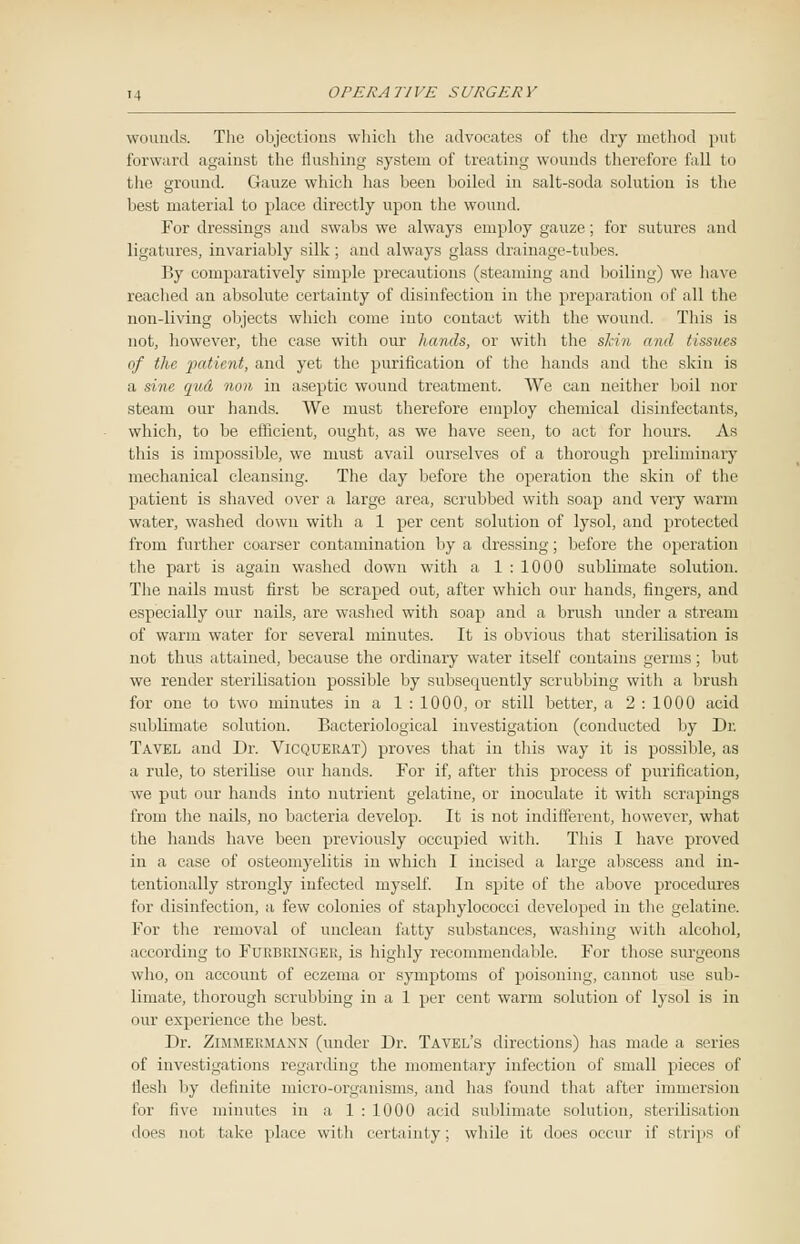 wounds. The objections which the advocates of the dry method put forward against the flushing system of treating wounds therefore fall to the ground. Gauze which has been boiled in salt-soda solution is the best material to place directly upon the wound. For dressings and swabs we always employ gauze; for sutures and ligatures, invariably silk; and always glass drainage-tubes. By comparatively simple precautions (steaming and boiling) we have reached an absolute certainty of disinfection in the preparation of all the non-living objects which come into contact with the wound. This is not, however, the case with our hands, or with the skin and tissues of the patient, and yet the purification of the hands and the skin is a sine qud non. in aseptic wound treatment. We can neither boil nor steam our hands. We must therefore employ chemical disinfectants, which, to be efficient, ought, as we have seeu, to act for hours. As this is impossible, we must avail ourselves of a thorough preliminary mechanical cleansing. The day before the operation the skin of the patient is shaved over a large area, scrubbed with soap and very warm water, washed dowu with a 1 per cent solution of lysol, and protected from further coarser contamination by a dressing; before the operation the part is again washed down with a 1 : 1000 sublimate solution. The nails must first be scraped out, after which our hands, fingers, and especially our nails, are washed with soap and a brush under a stream of warm water for several minutes. It is obvious that sterilisation is not thus attained, because the ordinary water itself contains germs; but we render sterilisation possible by subsequently scrubbing with a brush for one tn two minutes in a 1 : 1000, or still better, a 2 : 1000 acid sublimate solution. Bacteriological investigation (conducted by Dr. Tavel and Dr. Vigquerat) proves that in this way it is possible, as a rule, to sterilise our hands. For if, after this process of purification, we put our hands into nutrient gelatine, or inoculate it with scrapings from the nails, no bacteria develop. It is not indifferent, however, what the hands have been previously occupied with. This I have proved in a case of osteomyelitis in which I incised a large abscess and in- tentionally strongly infected myself. In spite of the above procedures for disinfection, a few colonies of staphylococci developed in the gelatine. For the removal of unclean fatty substances, washing with alcohol, according to Furbringer, is highly recommendable. For those surgeons who, on account of eczema or symptoms of poisoning, cannot use sub- limate, thorough scrubbing in a 1 per cent warm solution of lysol is in our experience the best. Dr. Zimmermann (under Dr. Tavel's directions) has made a series of investigations regarding the momentary infection of small pieces of llesh by definite micro-organisms, and lias found that after immersion for five minutes in a 1 : 1000 acid sublimate solution, sterilisation does not take place with certainty; while it does occur if strips of