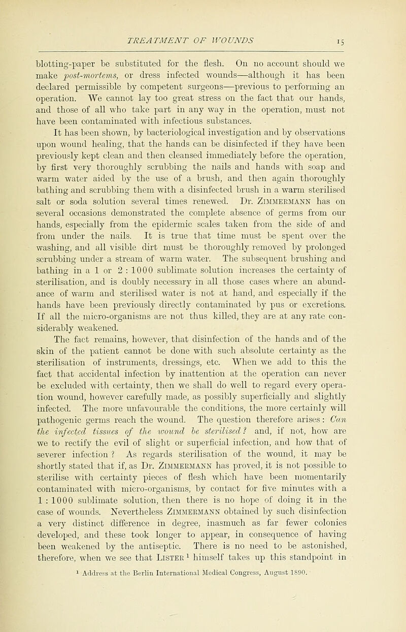 blotting-paper be substituted for the flesh. On no account should we make post-mortems, or dress infected wounds—although it has been declared permissible by competent surgeons—previous to performing an operation. We cannot lay too great stress on the fact that our hands, and those of all who take part in any way in the operation, must not have been contaminated with infectious substances. It has been shown, by bacteriological investigation and by observations upon wound healing, that the hands can be disinfected if they have been previously kept clean and then cleansed immediately before the operation, by first very thoroughly scrubbing the nails and hands with soap and warm water aided by the use of a brush, and then again thoroughly bathing and scrubbing them with a disinfected brush in a warm sterilised salt or soda solution several times renewed. Dr. Zimmeemann has on several occasions demonstrated the complete absence of germs from our hands, especially from the epidermic scales taken from the side of and from under the nails. It is true that time must be spent over the washing, and all visible dirt must be thoroughly removed by prolonged scrubbing under a stream of warm water. The subsequent brushing and bathing in a 1 or 2:1000 sublimate solution increases the certainty of sterilisation, and is doubly necessary in all those cases where an abund- ance of warm and sterilised water is not at hand, and especially if the hands have been previously directly contaminated by pus or excretions. If all the micro-organisms are not thus killed, they are at any rate con- siderably weakened. The fact remains, however, that disinfection of the hands and of the skin of the patient cannot be done with such absolute certainty as the sterilisation of instruments, dressings, etc. When we add to this the fact that accidental infection by inattention at the operation can never be excluded with certainty, then we shall do well to regard every opera- tion wound, however carefully made, as possibly superficially and slightly infected. The more unfavourable the conditions, the more certainly will pathogenic germs reach the wound. The question therefore arises: Can the infected tissues of the ivound be sterilised ? and, if not, how are we to rectify the evil of slight or superficial infection, and how that of severer infection ? As regards sterilisation of the wound, it may be shortly stated that if, as Dr. Zimmeemann has proved, it is not possible to sterilise with certainty pieces of flesh which have been momentarily contaminated with micro-organisms, by contact for five minutes with a 1 : 1000 sublimate solution, then there is no hope of doing it in the, case of wounds. Nevertheless Zimmeemann obtained by such disinfection a very distinct difference in degree, inasmuch as far fewer colonies developed, and these took longer to appear, in consequence of having been weakened by the antiseptic. There is no need to be astonished, therefore, when we see that Listee 1 himself takes up this standpoint in 1 Address at the Berlin International Medical Congress, August 1890.