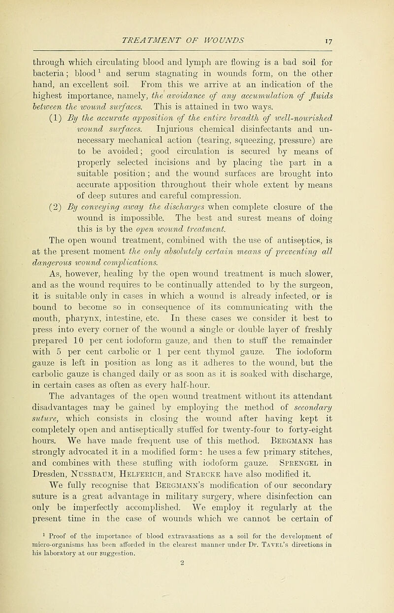 through which circulating blood and lymph are flowing is a bad soil for bacteria; blood1 and serum stagnating in wounds form, on the other hand, an excellent soil. From this we arrive at an indication of the highest importance, namely, the avoidance of any accumulation of fluids between the wound surfaces. This is attained in two ways. (1) By the accurate apposition of the entire breadth of well-nourished wound surfaces. Injurious chemical disinfectants and un- necessary mechanical action (tearing, squeezing, pressure) are to be avoided; good circulation is secured by means of properly selected incisions and by placing the part in a suitable position; and the wound surfaces are brought into accurate apposition throughout their whole extent by means of deep sutures and careful compression. (2) By conveying away the discharges when complete closure of the wound is impossible. The best and surest means of doing this is by the open wound treatment. The open wound treatment, combined with the use of antiseptics, is at the present moment the only absolutely certain means of preventing all dangerous ivound complications. As, however, healing by the open wound treatment is much slower, and as the wound requires to be continually attended to by the surgeon, it is suitable only in cases in which a wound is already infected, or is bound to become so in consequence of its communicating with the mouth, pharynx, intestine, etc. In these cases we consider it best to press into every corner of the wound a single or double layer of freshly prepared 10 per cent iodoform gauze, and then to stuff the remainder with 5 per cent carbolic or 1 per cent thymol gauze. The iodoform gauze is left in position as long as it adheres to the wound, but the carbolic gauze is changed daily or as soon as it is soaked with discharge, in certain cases as often as every half-hour. The advantages of the open wound treatment without its attendant disadvantages may be gained by employing the method of secondary suture, which consists in closing the wound after having kept it completely open and antiseptically stuffed for twenty-four to forty-eight hours. We have made frequent use of this method. Bebgmann has strongly advocated it in a modified form: he uses a few primary stitches, and combines with these stuffing with iodoform gauze. Speengel in Dresden, Nussbaum, Helfeeich, and Staecke have also modified it. We fully recognise that Beegmann's modification of our secondary suture is a great advantage in military surgery, where disinfection can only be imperfectly accomplished. We employ it regularly at the present time in the case of wounds which we cannot be certain of 1 Proof of the importance of blood extravasations as a soil for the development of micro-organisms has been afforded in the clearest manner under Dr. Tavel's directions in his laboratory at our suggestion.