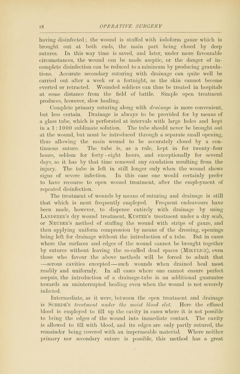 having disinfected ; the wound is stuffed with iodoform gauze which is brought out at both ends, the main part being closed by deep sutures. In this way time is saved, and later, under more favourable circumstances, the wound can be made aseptic, or the clanger of in- complete disinfection can be reduced to a minimum by producing granula- tions. Accurate secondary suturing with drainage can quite well be carried out after a week or a fortnight, as the skin cannot become everted or retracted. Wounded soldiers can thus be treated in hospitals at some distance from the field of battle. Simple open treatment produces, however, slow healing. Complete primary suturing along with drainage is more convenient, but less certain. Drainage is always to be provided for by meaus of a glass tube, which is perforated at intervals with large holes and kept in a 1 : 1000 sublimate solution. The tube should never be brought out at the wound, but must be introduced through a separate small opening, thus allowing the main wound to be accurately closed by a con- tinuous suture. The tube is, as a rule, kept in for twenty-four hours, seldom for forty - eight hours, and exceptionally for several days, as it has by that time removed any exudation resulting from the injury. The tube is left in still longer only when the wound shows signs of severe infection. In this case one would certainly prefer to have recourse to open wound treatment, after the employment of repeated disinfection. The treatment of wounds by means of suturing and drainage is still that which is most frequently employed. Frequent endeavours have been made, however, to dispense entirely with drainage by using Landeker's dry wound treatment, KuSTEK's treatment under a dry scab, or Neuber's method of stuffing the wound with strips of gauze, and then applying uniform compression by means of the dressing, openings being left for drainage without the introduction of a tube. But in cases where the surfaces and edges of the wound cannot be brought together by sutures without leaving the so-called dead spaces (Mikulicz), even those who favour the above methods will be forced to admit that —serous cavities excepted—such wounds when drained heal most readily and uniformly. In all cases where one cannot ensure perfect asepsis, the introduction of a drainage-tube is an additional guarantee towards an uninterrupted healing even when the wound is not severely infected. Intermediate, as it were, between the open treatment and drainage is Schede's treatment under the moist blood clot. Here the effused blood is employed to fill up the cavity in cases where it is not possible to bring the edges of the wound into immediate contact. The cavity is allowed to fill with blood, and its edges are only partly sutured, the remainder being covered with an impermeable material. Where neither primary nor secondary suture is possible, this method has a great