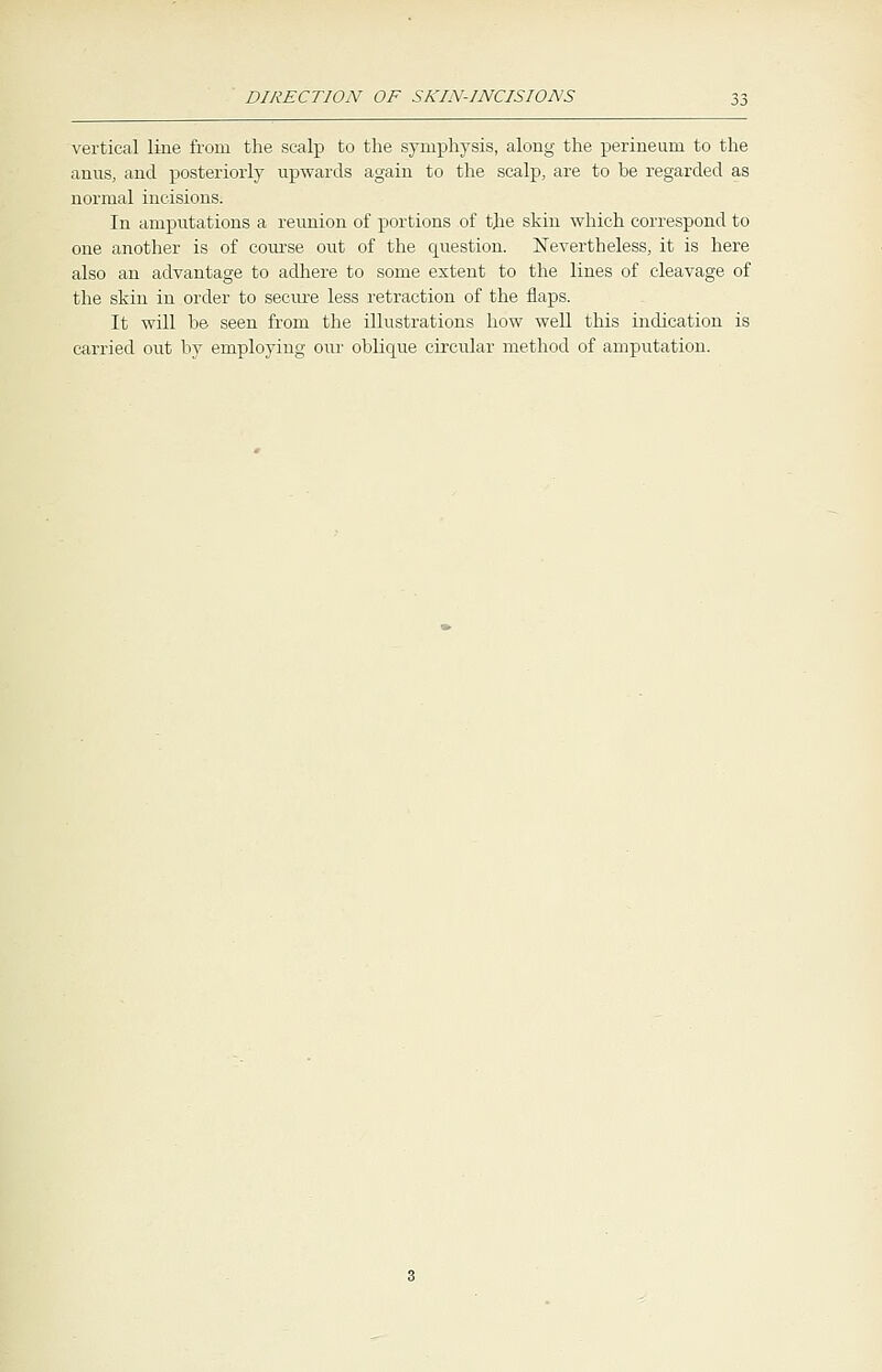 vertical line from the scalp to the symphysis, along the perineum to the anus, and posteriorly upwards again to the scalp, are to he regarded as normal incisions. In amputations a reunion of portions of the skin which correspond to one another is of course out of the question. Nevertheless, it is here also an advantage to adhere to some extent to the lines of cleavage of the skin in order to secure less retraction of the flaps. It will he seen from the illustrations how well this indication is carried out by employing our oblique circular method of amputation.