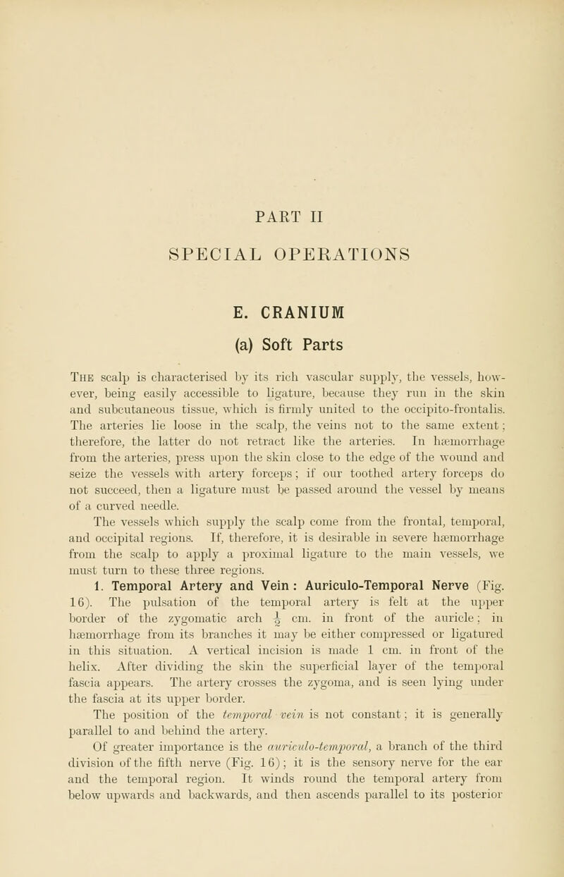 PAET II SPECIAL OPERATIONS E. CRANIUM (a) Soft Parts The scalp is characterised by its rich vascular supply, the vessels, how- ever, being easily accessible to ligature, because they run in the skin and subcutaneous tissue, which is firmly united to the occipito-frontalis. The arteries lie loose in the scalp, the veins not to the same extent; therefore, the latter do not retract like the arteries. In haemorrhage from the arteries, press upon the skin close to the edge of the wound and seize the vessels with artery forceps; if our toothed artery forceps do not succeed, then a ligature must be passed around the vessel by means of a curved needle. The vessels which supply the scalp come from the frontal, temporal, and occipital regions. If, therefore, it is desirable in severe hsemorrhage from the scalp to apply a proximal ligature to the main vessels, we must turn to these three regions. 1. Temporal Artery and Vein : Aurieulo-Temporal Nerve (Fig. 16). The pulsation of the temporal artery is felt at the upper border of the zygomatic arch ^ cm. in front of the auricle; in hajmorrhage from its branches it may be either compressed or ligatured in this situation. A vertical incision is made 1 cm. in front of the helix. After dividing the skin the superficial layer of the temporal fascia appears. The artery crosses the zygoma, and is seen lying under the fascia at its upper border. The position of the temporal vein is not constant; it is generally parallel to and behind the artery. Of greater importance is the awiculo-temporal, a branch of the third division of the fifth nerve (Fig. 16); it is the sensory nerve for the ear and the temporal region. It winds round the temporal artery from below upwards and backwards, and then ascends parallel to its posterior