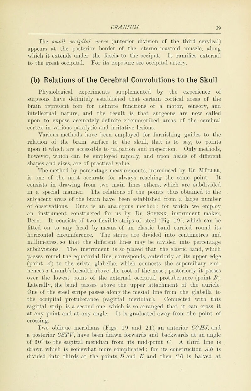 The small occipital nerve (anterior division of the third cervical) appears at the posterior border of the sterno-mastoid muscle, along which it extends under the fascia to the occiput. It ramifies external to the great occipital. For its exposure see occipital artery. (b) Relations of the Cerebral Convolutions to the Skull Physiological experiments supplemented by the experience of surgeons have definitely established that certain cortical areas of the brain represent foci for definite functions of a motor, sensory, and intellectual nature, and the result is that surgeons are now called upon to expose accurately definite circumscribed areas of the cerebral cortex in various paralytic and irritative lesions. Various methods have been employed for furnishing guides to the relation of the brain surface to the skull, that is to say, to points upon it which are accessible to palpation and inspection. Only methods, however, which can be employed rapidly, and upon heads of different shapes and sizes, are of practical value. The method by percentage measurements, introduced by Dr. Mullee, is one of the most accurate for always reaching the same point. It consists in drawing from two main lines others, which are subdivided in a special manner. The relations of the points thus obtained to the subjacent areas of the brain have been established from a large number' of observations. Ours is an analogous method; for which we employ an instrument constructed for us by Dr. Schenk, instrument maker, Bern. It consists of two flexible strips of steel (Fig. 19), which can be fitted on to any head by means of an elastic band carried round its -horizontal circumference. The strips are divided into centimetres and millimetres, so that the different lines may be divided into percentage subdivisions. The instrument is so placed that the elastic band, which passes round the equatorial line, corresponds, anteriorly at its upper edge (point A) to the crista glabella?, which connects the superciliary emi- nences a thumb's breadth above the root of the nose; posteriorly, it passes over the lowest point of the external occipital protuberance (point B). Laterally, the band passes above the upper attachment of the auricle. One of the steel strips passes along the mesial line from the glabella to the occipital protuberance (sagittal meridian). Connected with this sagittal strip is a second one, which is so arranged that it can cross it at any point and at any angle. It is graduated away from the point of crossing. Two oblique meridians (Figs. 19 and 21), an anterior CGHJ, and a posterior OS TV, have been drawn forwards and backwards at an angle of 60° to the sagittal meridian from its mid-point C. A third line is drawn which is somewhat more complicated; for its construction AB is divided into thirds at the points D and E, and then CB is halved at