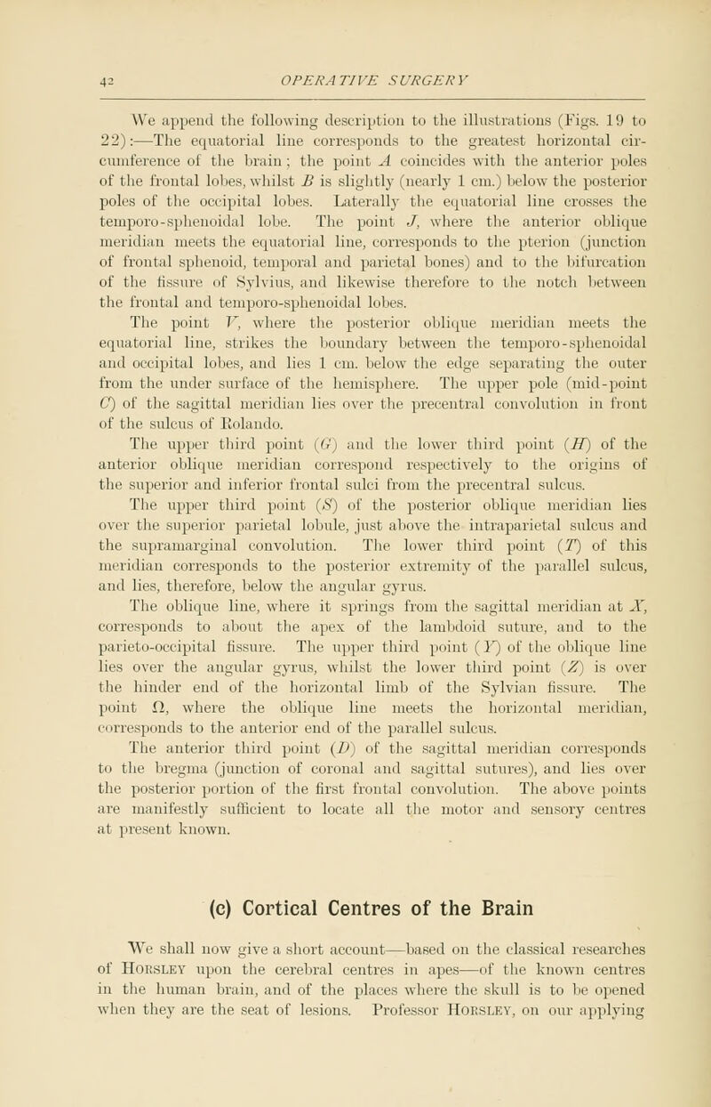We append the following description to the illustrations (Figs. 19 to 22):—The equatorial line corresponds to the greatest horizontal cir- cumference of the brain; the point A coincides with the anterior poles of the frontal lobes, whilst B is slightly (nearly 1 cm.) below the posterior poles of the occipital lobes. Laterally the equatorial line crosses the temporo-sphenoidal lobe. The point J, where the anterior oblique meridian meets the equatorial line, corresponds to the pterion (junction of frontal sphenoid, temporal and parietal bones) and to the bifurcation of the fissure of Sylvius, and likewise therefore to the notch between the frontal and temporo-sphenoidal lobes. The point V, where the posterior oblique meridian meets the equatorial line, strikes the boundary between the temporo-sphenoidal and occipital lobes, and lies 1 cm. below the edge separating the outer from the under surface of the hemisphere. The upper pole (mid-point G) of the sagittal meridian lies over the precentral convolution in front of the sulcus of Kolando. The upper third point (G) and the lower third point (H) of the anterior oblique meridian correspond respectively to the origins of the superior and inferior frontal sulci from the precentral sulcus. The upper third point (j$) of the posterior oblique meridian lies over the superior parietal lobule, just above the intraparietal sulcus and the supramarginal convolution. The lower third point (T) of this meridian corresponds to the posterior extremity of the parallel sulcus, and lies, therefore, below the angular gyrus. The oblique line, where it springs from the sagittal meridian at X, corresponds to about the apex of the lambdoid suture, and to the parieto-occipital fissure. The upper third point (Y) of the oblique line lies over the angular gyrus, whilst the lower third point [Z) is over the hinder end of the horizontal limb of the Sylvian fissure. The point £1, where the oblique line meets the horizontal meridian, corresponds to the anterior end of the parallel sulcus. The anterior third point (B) of the sagittal meridian corresponds to the bregma (junction of coronal and sagittal sutures), and lies over the posterior portion of the first frontal convolution. The above points are manifestly sufficient to locate all the motor and sensory centres at present known. (c) Cortical Centres of the Brain We shall now give a short account—based on the classical researches of Horsley upon the cerebral centres in apes—of the known centres in the human brain, and of the places where the skull is to be opened when they are the seat of lesions. Professor Horsley, on our applying