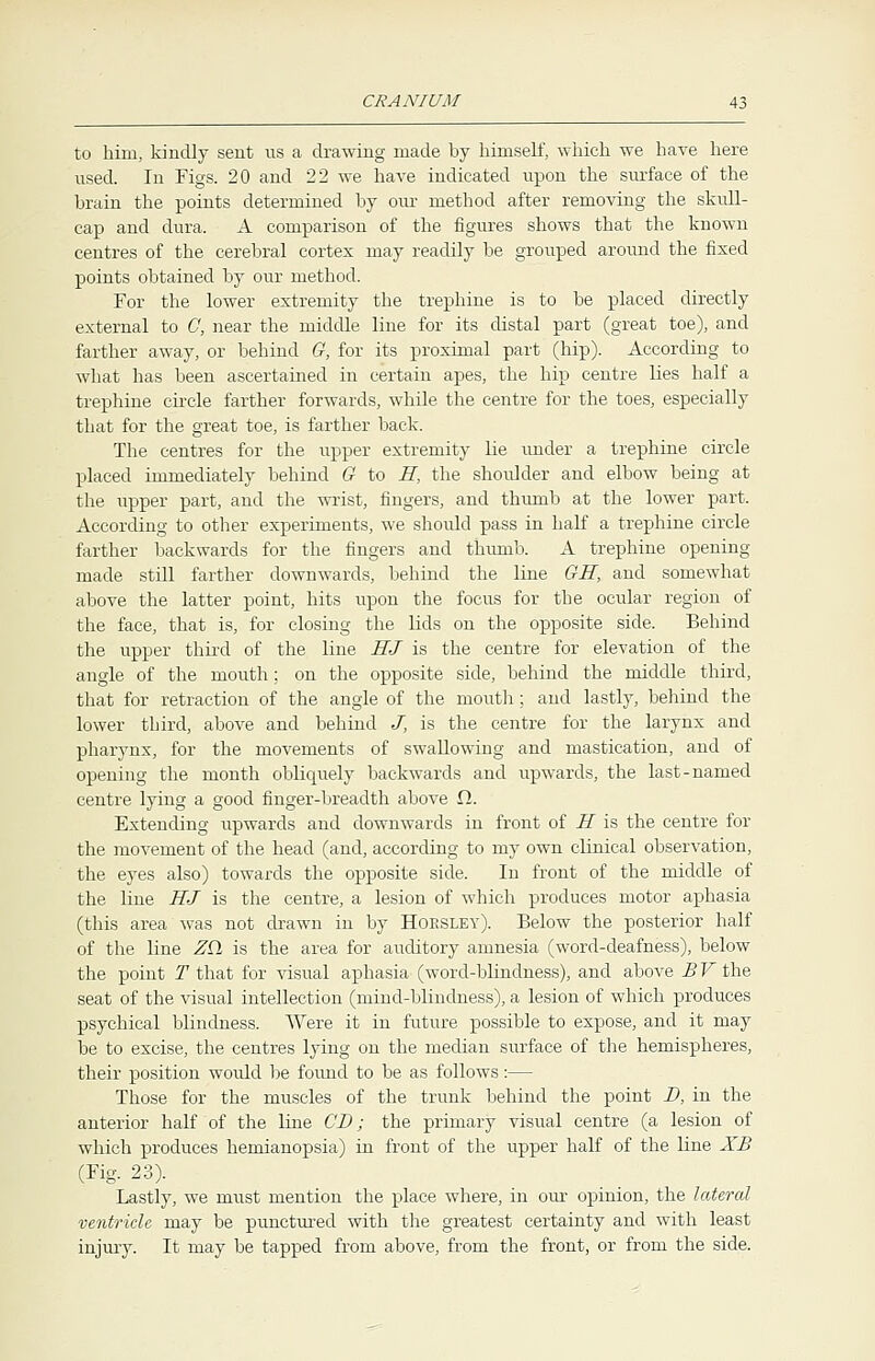 to him, kindly sent us a drawing made by himself, which we have here used. In Figs. 20 and 22 we have indicated upon the surface of the brain the points determined by our method after removing the skull- cap and dura. A comparison of the figures shows that the known centres of the cerebral cortex may readily be grouped around the fixed points obtained by our method. For the lower extremity the trephine is to be placed directly external to 0, near the middle line for its distal part (great toe), and farther away, or behind G, for its proximal part (hip). According to what has been ascertained in certain apes, the hip centre lies half a trephine circle farther forwards, while the centre for the toes, especially that for the great toe, is farther back. The centres for the upper extremity lie under a trephine circle placed immediately behind G to E, the shoulder and elbow being at the upper part, and the wrist, fingers, and thumb at the lower part. According to other experiments, we should pass in half a trephine circle farther backwards for the fingers and thumb. A trephine opening made still farther downwards, behind the line GH, and somewhat above the latter point, hits upon the focus for the ocular region of the face, that is, for closing the lids on the opposite side. Behind the upper third of the line HJ is the centre for elevation of the angle of the mouth; on the opposite side, behind the middle third, that for retraction of the angle of the mouth; and lastly, behind the lower third, above and behind J, is the centre for the larynx and pharynx, for the movements of swallowing and mastication, and of opening the month obliquely backwards and upwards, the last-named centre lying a good finger-breadth above fl. Extending upwards and downwards in front of H is the centre for the movement of the head (and, according to my own clinical observation, the eyes also) towards the opposite side. In front of the middle of the line HJ is the centre, a lesion of which produces motor aphasia (this area was not drawn in by Horsley). Below the posterior half of the line ZQ, is the area for auditory amnesia (word-deafness), below the point T that for visual aphasia (word-blindness), and above BV the seat of the visual intellection (mind-blindness), a lesion of which produces psychical blindness. Were it in future possible to expose, and it may be to excise, the centres lying on the median surface of the hemispheres, their position would be found to be as follows:— Those for the muscles of the trunk behind the point D, in the anterior half of the line CD; the primary visual centre (a lesion of which produces hemianopsia) in front of the upper half of the line XB (Fig. 23). Lastly, we must mention the place where, in our opinion, the lateral ventricle may be punctured with the greatest certainty and with least injury. It may be tapped from above, from the front, or from the side.