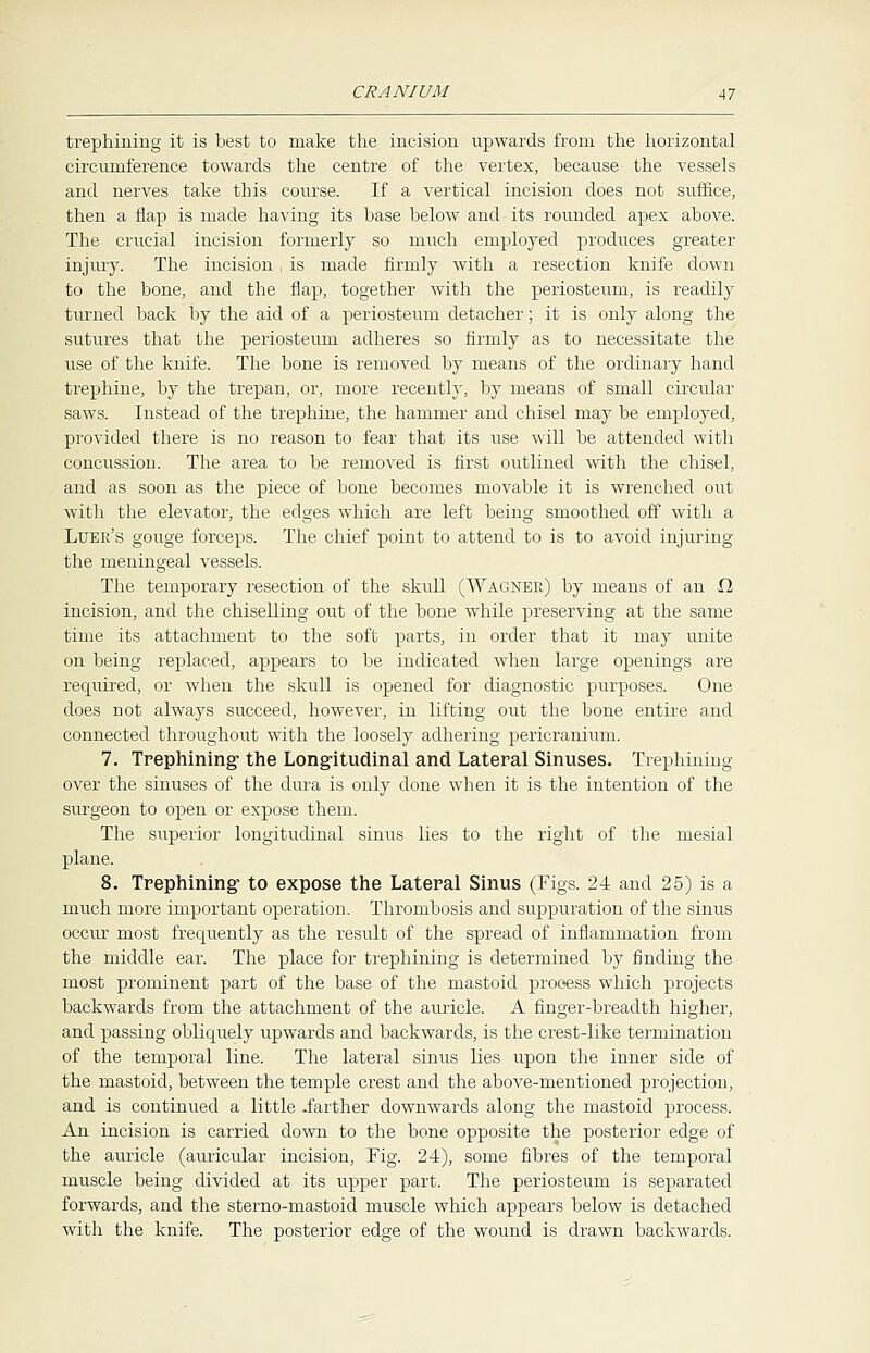 trephining it is best to make the incision upwards from the horizontal circumference towards the centre of the vertex, because the vessels and nerves take this course. If a vertical incision does not suffice, then a flap is made having its base below and its rounded apex above. The crucial incision formerly so much employed produces greater injury. The incision , is made firmly with a resection knife down to the bone, and the flap, together with the periosteum, is readily turned back by the aid of a periosteum detacher; it is only along the sutures that the periosteum adheres so firmly as to necessitate the use of the knife. The bone is removed by means of the ordinary hand trephine, by the trepan, or, more recently, by means of small circular saws. Instead of the trephine, the hammer and chisel may be employed, provided there is no reason to fear that its use will be attended with concussion. The area to be removed is first outlined with the chisel, and as soon as the piece of bone becomes movable it is wrenched out with the elevator, the edges which are left being smoothed off with a Luee's gouge forceps. The chief point to attend to is to avoid injuring the meningeal vessels. The temporary resection of the skull (Wagner) by means of an D, incision, and the chiselling out of the bone while preserving at the same time its attachment to the soft parts, in order that it may unite on being replaced, appears to be indicated when large openings are required, or when the skull is opened for diagnostic purposes. One does not always succeed, however, in lifting out the bone entire and connected throughout with the loosely adhering pericranium. 7. Trephining1 the Longitudinal and Lateral Sinuses. Trephining over the sinuses of the dura is only done when it is the intention of the surgeon to open or expose them. The superior longitudinal sinus lies to the right of the mesial plane. 8. Trephining to expose the Lateral Sinus (Figs. 24 and 25) is a much more important operation. Thrombosis and suppuration of the sinus occur most frequently as the result of the spread of inflammation from the middle ear. The place for trephining is determined by finding the most prominent part of the base of the mastoid process which projects backwards from the attachment of the auricle. A finger-breadth higher, and passing obliquely upwards and backwards, is the crest-like termination of the temporal line. The lateral sinus lies upon the inner side of the mastoid, between the temple crest and the above-mentioned projection, and is continued a little -farther downwards along the mastoid process. An incision is carried down to the bone opposite the posterior edge of the auricle (auricular incision, Fig. 24), some fibres of the temporal muscle being divided at its upper part. The periosteum is separated forwards, and the sterno-mastoid muscle which appears below is detached with the knife. The posterior edge of the wound is drawn backwards.